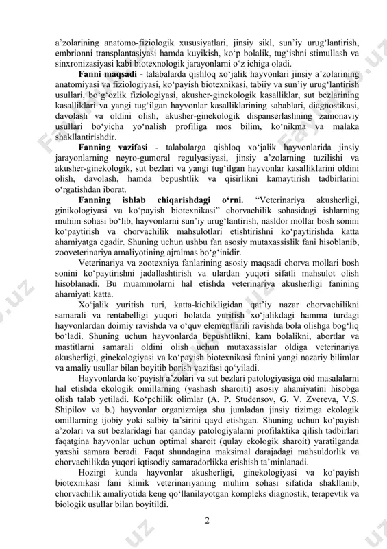 sini, yangi tug‘ilgan hayvonlar va sut bezlarining kasalliklarini o‘rgatadi. 2. veterinariya ginekologiyasi (gene - grekcha urg‘ochi, logos - ta’limot) fani - urg‘ochi hayvonlar jinsiy a’zolarining kasalliklari, turli bepushtliklarning sabablarini, aniqlash, davolash va oldini olish usullarini o‘rgatadi. masalan, bepushtliklar, vaginit, servisit, metritlar. veterinariya andrologiyasi (andros - grekcha erkak, logos - ta’limot) - erkak hayvonlar jinsiy a’zolari kasalliklarini (impotensiya) o‘rgatadigan fandir. 3. ko‘payish biotexnikasi - hayvonlar ko‘payish xususiyatlarini sun’iy boshqarish usullarini o‘rgatadigan fan bo‘lib, qishloq xo‘jalik hayvonlari jinsiy a’zolarining anatomo-fiziologik xususiyatlari, jinsiy sikl, sun’iy urug‘lantirish, embrionni transplantasiyasi hamda kuyikish, ko‘p bolalik, tug‘ishni stimullash va sinxronizasiyasi kabi biotexnologik jarayonlarni o‘z ichiga oladi. fanni maqsadi - talabalarda qishloq xo‘jalik hayvonlari jinsiy a’zolarining anatomiyasi va fiziologiyasi, ko‘payish biotexnikasi, tabiiy va sun’iy urug‘lantirish usullari, bo‘g‘ozlik fiziologiyasi, akusher-ginekologik kasalliklar, sut bezlarining kasalliklari va yangi tug‘ilgan hayvonlar kasalliklarining sabablari, diagnostikasi, davolash va oldini olish, akusher-ginekologik dispanserlashning zamonaviy usullari bo‘yicha yo‘nalish profiliga mos bilim, ko‘nikma va malaka shakllantirishdir. fanning …