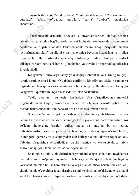 ladi. shuningdek, tabiiy ob‘ektlardan hayvonlarni o’rganishda ham foydalanish ma‘qul. garchi ko’pgina hayvonlarni bolalarga sinfda (jonli tabiat burchagida) ko’rsatish mumkin bo’lsa ham ekskursiyalarga alohida etibor berish kerak bo’ladi, chunki bunda o’quvchilar faqat ularning tashqi ko’rinishini ko’rishgina emas, balki xarakterli harakatlari va xulq-atvorlari bilan tanishish imkoniyatiga ega bo’ladilar. tirik hayvonlar bo’lmaganda ularning chuchelalari (tulumlari), mulyajlari yoki fotosuratlari va rasmlaridan foydalanish mumkin. biroq ular to’g’risida tirik hayvonlarni tabiiy sharoitlarda ko’rsatuvchi kinofilmlar ancha qiyinroq tasavvurlar beradi. jonsiz tabiatni o’rganishda ham tabiiy tarqatma materiali, masalan, har xil rangdagi granit, slyuda, kvarts, dala shpati, loy, qum, kaltsit (bor, marmar, ohak tosh), tuz (o’g’itlash uchun), tosh tuzi va kaliy tuzi, har xil toshko’mir, temir, mis rudalarining namunalari, shuningdek metallar hamda qotishmalar (temir, cho’yan, po’lat, alyuminiy), tuproq namunalari va boshqalar bo’lishi kerak. bolalarda bevosita qabul qilish mumkin bo’lmagan tabiat jismlari va hodisalari to’g’risida aniq va to’g’ri tasavvurlar hosil qilish uchun ko’rsatiluvchi qurollardan foydalaniladi. tabiatshunoslik kursini o’rganish uchun zarur …