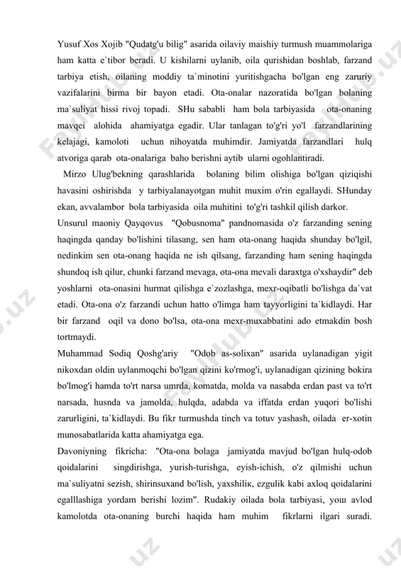 dosh urug'ini e`zozlash kabi g'oyalar alohida o'rin egallaydi. kishining bor ersa ota-onasi ?animatdir unga olarning rizosi xudoni qoshida qabul ekandir ota va onaning baloga duosi oilada farzand dunyoga kelgandan boshlab oilaning jamiyat oldida javobgarligi kundan kunga ortib boradi. chunki o'sib kelayotgan avlodning taqdiri ana shu muammoning hal qilinishi bilan uzviy ravishda chambarchas bog'langandir. abdurauf fitrat 1916 yilda "oila" nomli falsafiy asarini yozgan bo'lib, unda oilaviy xayotni isloxotidan baxs yuritilgan va adib najot yo'llarini axtarib halqlarning umuminsoniy qardoshlik g'oyasini targ'ib etgan. fitrat oilani ijtimoiy vazifalari deb, "avlod tarbiyasi", "fikriy tarbiya", "axloqiy tarbiya" kabi qismlarga bo'ladi. insonning ma`naviy va aqliy xislatlarini, asosan, uning olgan tarbiyasi, yashagan muhiti belgilaydi, deb hisoblagan. agar, yaxshi tarbiya insonning eng qimmatli boyligi bo'lsa, noto'g'ri tarbiya uning uchun chinakamiga baxtsizlikka, xatto, xalokatga aylanishini uqtirgan. shuning uchun maktab tarbiyasi bilan bir katorda oila tarbiyasiga ham katta ahamiyat bergan. oilada to'g'ri yo'lga qo'yilgan tarbiya maktab uchun katta madaddir va aksincha, …