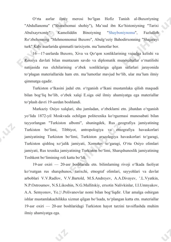 shiy turmushi haqida, gulbadanbegimning "humoyunnoma" nomli tarixiybiografik asarida toshkent va andijondan to qashqar va hind okeani boʻylarigacha qanday shaharlar, viloyatlar borligi, ularning aholisi haqida maʼlumotlar keltirilgan. oʻrta asrlar ilmiy merosi boʻlgan hofiz tanish al-buxoriyning "abdullanoma" ("sharafnomai shohiy"), maʼsud ibn koʻhistoniyning "tarixi abulxayrxoniy", kamoliddin binoiyning "shayboniynoma", fazlulloh roʻzbehonning "mehmonnomai buxoro", abulgʻoziy bahodirxonning "shajarayi turk" kabi asarlarida qimmatli tarixiyetn. maʼlumotlar bor. 16—17-asrlarda buxoro, xiva va qoʻqon xonliklarining vujudga kelishi va rossiya davlati bilan muntazam savdo va diplomatik munosabatlar oʻrnatilishi natijasida rus elchilarining oʻzbek xonliklariga qilgan safarlari jarayonida toʻplagan materiallarida ham etn. maʼlumotlar mavjud boʻlib, ular maʼlum ilmiy qimmatga egadir. turkiston oʻlkasini jadal etn. oʻrganish oʻlkani mustamlaka qilish maqsadi bilan bogʻliq boʻlib, oʻzbek xalqi e.siga oid ilmiy ahamiyatga ega materiallar toʻplash davri 19-asrdan boshlandi. markaziy osiyo xalqlari, shu jumladan, oʻzbeklarni etn. jihatdan oʻrganish yoʻlida 1872-yil moskvada ochilgan politexnika koʻrgazmasi munosabati bilan tayyorlangan "turkiston albomi", shuningdek, rus geografiya jamiyatining turkiston boʻlimi, tibbiyot, antropologiya va …
