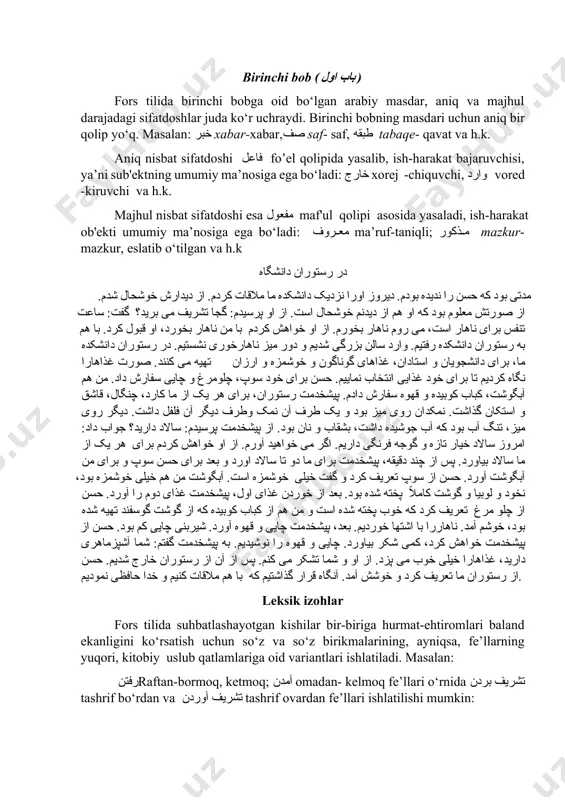 chiquvchi, وارد vored -kiruvchi va h.k. majhul nisbat sifatdoshi esa مفعول maf'ul qolipi asosida yasaladi, ish-harakat ob'ekti umumiy ma’nosiga ega bo‘ladi: معروف ma’ruf-taniqli; مذکور mazkur-mazkur, eslatib o‘tilgan va h.k در رستوران دانشگاه مدتی بود که حسن را ندیده بودم. دیروز اورا نزدیک دانشکده ما ملاقات کردم. از دیدارش خوشحال شدم. از صورتش معلوم بود که او هم از دیدنم خوشحال است. از او پرسیدم: گجا تشریف می برید؟ گفت: ساعت تنفس برای ناهار است، می روم ناهار بخورم. از او خواهش کردم با من ناهار بخورد، او قبول کرد. با هم به رستوران دانشکده رفتیم. وارد سالن بزرگی شدیم و دور میز ناهارخوری نشستیم. در رستوران دانشکده ما، برای دانشجویان و استادان، غذاهای گوناگون و خوشمزه و ارزان تهیه می کنند. صورت غذاهارا نگاه کردیم تا برای خود غذایی انتخاب نماییم. حسن برای خود سوپ، چلومرغ و چایی سفارش داد. من هم آبگوشت، کباب کوبیده و قهوه سفارش دادم. پیشخدمت …