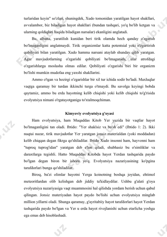 bo'lishi mumkin mudofaa eng yaxshi shakllarini. ammo o'tgan va hozirgi o'zgarishlar bir xil tur ichida sodir bo'ladi. maxluqlar vaqtga qaramay bir turdan ikkinchi turga o'tmaydi. bu savolga keyingi bobda qaytamiz, ammo bu erda hayotning kelib chiqishi yoki kelib chiqishi to'g'risida evolyutsiya nimani o'rgatayotganiga to'xtalmoqchiman. kimyoviy evolyutsiya g'oyasi ham evolyutsiya, ham muqaddas kitob yer yuzida bir vaqtlar hayot bo'lmaganligini tan oladi. ibtido: "yer shaklsiz va bo'sh edi" (ibtido 1: 2). ikki nuqtai nazar, tirik mavjudotlar yer yaratgan jonsiz materialdan (yoki moddadan) kelib chiqqan degan fikrga qo'shiladilar. ibtido xudo insonni ham, hayvonni ham "tuproq tuprog'idan" yaratgan deb e'lon qiladi, shubhasiz bu o'simliklar va daraxtlarga tegishli. hatto muqaddas kitobda hayot yerdan tashqarida paydo bo'lgan degan biron bir ishora yo'q. evolyutsiya nazariyasining ko'pgina tarafdorlari bunga qo'shiladilar. biroq, ba'zi olimlar hayotni yerga koinotning boshqa joyidan, ehtimol meteoritlardan olib kelishgan deb jiddiy ta'kidlaydilar. ushbu g'alati g'oya evolyutsiya nazariyasiga vaqt muammosini hal qilishda yordam berish uchun qabul …