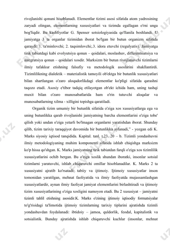 enti sifatida ishlab chiqishga marksizm ko'p hissa qo'shgan. k. marks jamiyatning tirik tabiatdan farqli o'ziga xos tizimlilik xususiyatlarini ochib bergan. bu o'ziga xoslik shundan iboratki, insonlar sotsial tizimlarni yaratuvchi, ishlab chiqaruvchi omillar hisoblanadilar. k. marks 2 ta xususiyatni ajratib ko'rsatadi: tabiiy va ijtimoiy. ijtimoiy xususiyatlar inson tomonidan yaratilgan, mehnat faoliyatida va ilmiy faoliyatda mujassamlashgan xususiyatlardir, aynan ilmiy faoliyat jamiyat elementlarini birlashtiradi va ijtimoiy tizim xususiyatlarining o'ziga xosligini namoyon etadi. bu 2 xususiyat – jamiyatni tizimli tahlil etishning asosidir.k. marks o'zining ijtimoiy iqtisodiy formatsiyalar to'g'risidagi ta'limotida ijtimoiy tizimlarning tarixiy tiplarini ajratishda tizimli yondashuvdan foydalanadi: ibtidoiy – jamoa, quldorlik, feodal, kapitalistik va sotsialistik. bunday ajratishda ishlab chiqaruvchi kuchlar (insonlar, mehnat qurollari, xom – ashyo) va ishlab chiqarish munosabatlari (ayirboshlash, iste'mol qilish, taqsimlash) yig'indisidan tashkil topgan moddiy ne'matlarni ishlab chiqarish usullari asos bo'lib xizmat qildi. ishlab chiqarish usuli – bu bazisdir, undan siyosiy ustqurma, ijtimoiy psixologiya va ijtimoiy ong shakllari (din, huquq, falsafa, …