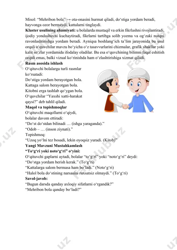 ni tinglaydi. klaster usulining ahamiyati: u bolalarda mustaqil va erkin fikrlashni rivojlantiradi, ijodiy yondashuvni kuchaytiradi, fikrlarni tartibga solib yozma va og‘zaki nutqni ravonlashtirishga yordam beradi. ayniqsa boshlang‘ich ta’lim jarayonida bu usul orqali o‘quvchilar mavzu bo‘yicha o‘z tasavvurlarini chizmalar, grafik shakllar yoki kalit so‘zlar yordamida ifodalay oladilar. bu esa o‘quvchining bilimni faqat eshitish orqali emas, balki vizual ko‘rinishda ham o‘zlashtirishiga xizmat qiladi. rasm asosida ishlash o‘qituvchi bolalarga turli rasmlar ko‘rsatadi: do‘stiga yordam berayotgan bola. kattaga salom berayotgan bola. kitobni erga tashlab qo‘ygan bola. o‘quvchilar “yaxshi xatti-harakat qaysi?” deb tahlil qiladi. maqol va topishmoqlar o‘qituvchi maqollarni o‘qiydi, bolalar davom ettiradi: “do‘st do‘stdan bilinadi … (ishga yaraganda).” “odob – … (inson ziynati).” topishmoq: “uzoq yo‘lni tez bosadi, lekin oyoqsiz yuradi. (kitob)” yangi mavzuni mustahkamlash “to‘g‘ri yoki noto‘g‘ri” o‘yini: o‘qituvchi gaplarni aytadi, bolalar “to‘g‘ri” yoki “noto‘g‘ri” deydi: “do‘stga yordam berish kerak.” (to‘g‘ri) “kattalarga salom bermasa ham bo‘ladi.” (noto‘g‘ri) “halol bola do‘stining narsasini ruxsatsiz olmaydi.” …