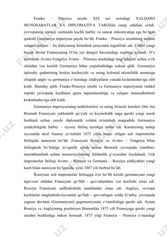 ermaniyani yangi tajavvuzi oldidan fransiyani qo‘llab - quvvatlashdan voz kechishi emas edi. rossiya fransiyani zaiflashishida manfaatdor emas edi. angliya, «evropa kuchlarini tenglashish»siyosatini qo‘llab - quvvatlagan xolda g‘arbiy yevropada yagona davlatni (germaniyani) gegemoniyasini o‘rnatilishiga qarshi edi. aynan rossiya va angliyaning pozitsiyasi bismarkka 1875 yili fransiyaga qarshi yangi urushni boshlashga imkon bermadi. 1875 yilgi fransiya – prussiya o‘rtasidagi harbiy xatarli xolat bilan deyarli bir vaqtda yaqin sharq inqirozi paydo bo‘ldi. rossiyani rus – turk urushidagi (1877-1878y) muvaffaqiyatlari bolqon xalqlari uchun juda katta ahamiyat kasb etdi. ular umuman yo‘q bo‘lib ketishdan saqlanib qoldilar, iqtisodiy va ijtimoiy rivojlanish imkoniyatiga ega bo‘ldilar. chernogoriya, serbiya va ruminiyani mustaqilligi tan olindi. fransiyani yakkalatib qo‘yish bo‘yicha bismarkning keyingi faoliyati germaniya, italiya va avstro – vengriya tarkibidagi uchlik ittifoqini bunyod etilishiga olib keldi. 1882 yilgi uchlik ittifoq to‘g‘risidagi shartnoma besh yil muddatga tuzilib. keyinchalik bir necha bor uzaytirilib to 1915 yilgacha amal qildi. yangi harbiy konvensiya (shartnoma) bir tig‘i …