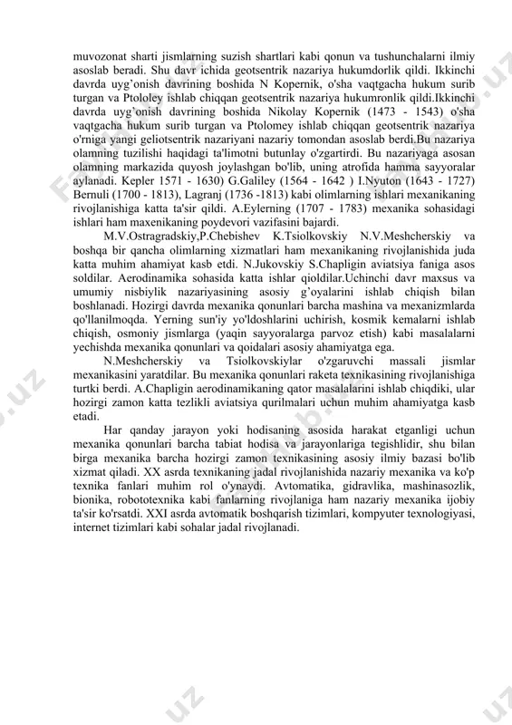 ik nazariya o'rniga yangi geliotsentrik nazariyani nazariy tomondan asoslab berdi.bu nazariya olamning tuzilishi haqidagi ta'limotni butunlay o'zgartirdi. bu nazariyaga asosan olamning markazida quyosh joylashgan bo'lib, uning atrofida hamma sayyoralar aylanadi. kepler 1571 - 1630) g.galiley (1564 - 1642 ) i.nyuton (1643 - 1727) bernuli (1700 - 1813), lagranj (1736 -1813) kabi olimlarning ishlari mexanikaning rivojlanishiga katta ta'sir qildi. a.eylerning (1707 - 1783) mexanika sohasidagi ishlari ham maxenikaning poydevori vazifasini bajardi. m.v.ostragradskiy,p.chebishev k.tsiolkovskiy n.v.meshcherskiy va boshqa bir qancha olimlarning xizmatlari ham mexanikaning rivojlanishida juda katta muhim ahamiyat kasb etdi. n.jukovskiy s.chapligin aviatsiya faniga asos soldilar. aerodinamika sohasida katta ishlar qioldilar.uchinchi davr maxsus va umumiy nisbiylik nazariyasining asosiy g’oyalarini ishlab chiqish bilan boshlanadi. hozirgi davrda mexanika qonunlari barcha mashina va mexanizmlarda qo'llanilmoqda. yerning sun'iy yo'ldoshlarini uchirish, kosmik kemalarni ishlab chiqish, osmoniy jismlarga (yaqin sayyoralarga parvoz etish) kabi masalalarni yechishda mexanika qonunlari va qoidalari asosiy ahamiyatga ega. n.meshcherskiy va tsiolkovskiylar o'zgaruvchi massali jismlar …