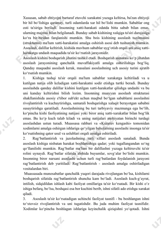 muman olganda, ehtiyojlar ongli va ongsiz ravishda yuzaga keladi. chunki, ongli ravishdagi ehtiyoj anglanmaydi, ongsiz ravishda yuzaga kelganlari esa bartaraf etiladi. sabab (asos) — insonning ma'lum xatti-harakatlari yuzaga keltiradigan tushuncha. sabab kishining ichida bo‘ladi. u «shaxsiy xarakter»ga ega. odatda, sabab ko‘plab ichki va tashqi omillarga, shuningdek, boshqalarning xatti-harakati bilan yuzaga keladigan asosga bog‘liq. sabab insonni harakatga keltiribgina qolmay, nima qilishlikni, bu harakatni qanday amalga oshirish kerakligini ham belgilab beradi. xususan, sabab ehtiyojni bartaraf etuvchi xarakatni yuzaga keltirsa, ba'zan ehtiyoji bir hil bo‘lishiga qaramay, turli odamlarda xar hil bo‘lishi mumkin. sabablar ong osti ta'siriga beriladi. insonning xatti-harakati odatda bitta sabab bilan emas, ularning majmui bilan belgilanadi. bunday sabab kishining xulqiga ta'siri darajasiga ko‘ra bir-biridan farqlanishi mumkin. shu bois kishining asoslash tuzilmasini (strukturasi) ma'lum xatti-harakatini amalga oshirish asosi deb tushunish mumkin. asoslash, dalillar keltirish, kishida mavhum sabablar uyg‘otish orqali uni aniq xatti-harakatga undash maqsadida ta'sir ko‘rsatish jarayonidir. asoslash kishini boshqarish jihatini tashkil …