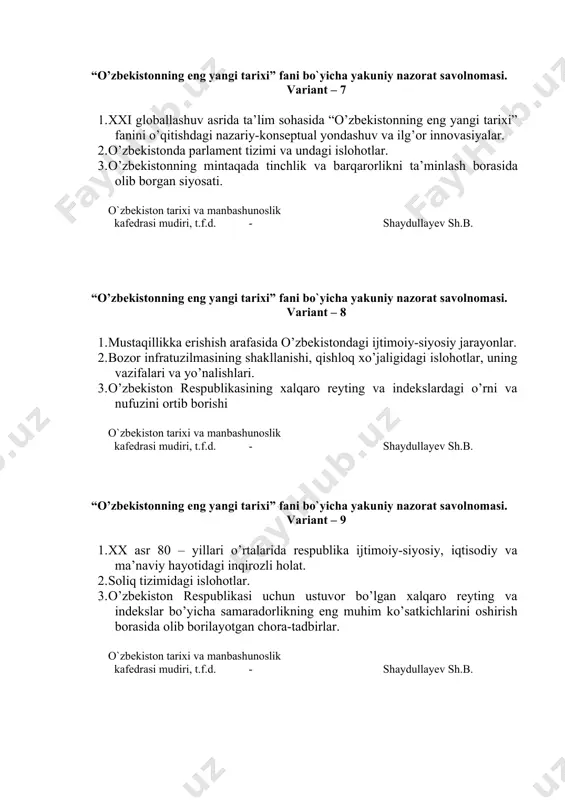 falari va yo’nalishlari. 3. o’zbekiston respublikasining xalqaro reyting va indekslardagi o’rni va nufuzini ortib borishi o`zbekiston tarixi va manbashunoslik kafedrasi mudiri, t.f.d. - shaydullayev sh.b. “o’zbekistonning eng yangi tarixi” fani bo`yicha yakuniy nazorat savolnomasi. variant – 9 1. xx asr 80 – yillari o’rtalarida respublika ijtimoiy-siyosiy, iqtisodiy va ma’naviy hayotidagi inqirozli holat. 2. soliq tizimidagi islohotlar. 3. o’zbekiston respublikasi uchun ustuvor bo’lgan xalqaro reyting va indekslar bo’yicha samaradorlikning eng muhim ko’satkichlarini oshirish borasida olib borilayotgan chora-tadbirlar. o`zbekiston tarixi va manbashunoslik kafedrasi mudiri, t.f.d. - shaydullayev sh.b. “o’zbekistonning eng yangi tarixi” fani bo`yicha yakuniy nazorat savolnomasi. variant – 10 1. markazning o’zbekistonda amalga oshirgan qatag’on siyosati. 2. вank-moliya tizimini mustahkamlash borasidagi chora-tadbirlar. 3. yangilanayotgan o’zbekiston: milliy tiklanishdan – milliy yuksalish sari. o`zbekiston tarixi va manbashunoslik kafedrasi mudiri, t.f.d. - shaydullayev sh.b. “o’zbekistonning eng yangi tarixi” fani bo`yicha yakuniy nazorat savolnomasi. variant – 11 1. “paxta ishi”, “o’zbek ishi” nomli kompaniyalar. 2. …