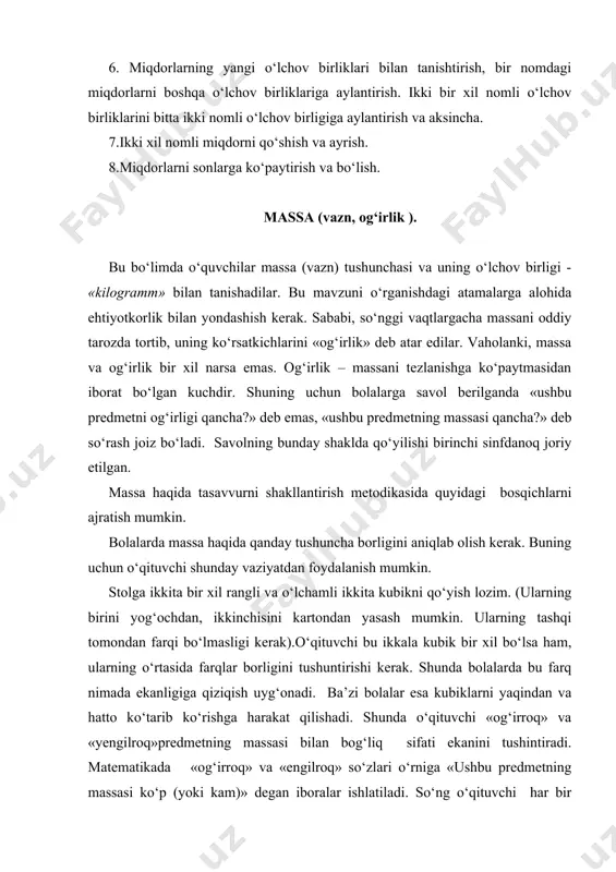 ssasini taqqoslash jarayonida undan foydalanish yo‘llarini tushuntiradi. zaruriy tajribaga esa amaliy mashqlar davomida erishiladi. o‘quvchilarning diqqatini taroz pallalari bo‘sh vaqtida ko‘rsatkich tillarning holatiga, so‘ngra esa, pallalarga har xil buyum qo‘yilgandan keyingi holatga qaratiladi. o‘qituvchi bolalarga, uzunlikni o‘lchashda qo‘llanilgani kabi, massani o‘lchash uchun o‘lchov birligi zarurligini ma’lum qiladi. bunday o‘lchov birligi sifatida «kilogramm» qabul qilingan. o‘qituvchi 1 kg, 2 kg, 5 kg li taroz toshlarini namoyish etadi. o‘quvchilar toshlarini o‘lchash (tortish) bo‘yicha mashqlarni o‘tkazadilar. buning oqibatida ular miqdorlar haqida tasavvurni kengaytirish o‘lchov bilan boshqa mavzularni kengroq anglash, hisob-kitob bo‘yicha ko‘nikmalarini mukammallashtiradilar. massalarning yig‘indisi, ayirmasi yoki qoldig‘ini topish bilan bog‘liq masalalarni yechish jarayonida o‘quvchilar bir xil nomdagi birliklarda ifodalangan miqdorlarni qo‘shish va ayirishga oid vazifalarni bajaradilar. 4. hajm. hajm tushunchasi va uning o‘lchov birligi litr tushunchasi bilan bolalar birinchi sinfda tanishadilar. 4- sinfda hajm o‘lchov birligining sodda ko‘rinishlari o‘rganiladi. shuning uchun ham hajmni o‘rganishda bir nomli ko‘rsatkichdan boshqa nomli ko‘rsatkichga o‘tish, ikki …