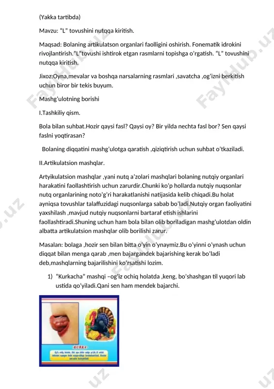 da kelib chiqadi.bu holat ayniqsa tovushlar talaffuzidagi nuqsonlarga sabab bo’ladi.nutqiy organ faoliyatini yaxshilash ,mavjud nutqiy nuqsonlarni bartaraf etish ishlarini faollashtiradi.shuning uchun ham bola bilan olib boriladigan mashg’ulotdan oldin albatta artikulatsion mashqlar olib borilishi zarur. masalan: bolaga ,hozir sen bilan bitta o’yin o’ynaymiz.bu o’yinni o’ynash uchun diqqat bilan menga qarab ,men bajargandek bajarishing kerak bo’ladi deb,mashqlarning bajarilishini ko’rsatishi lozim. 1) “kurkacha” mashqi –og’iz ochiq holatda ,keng, bo’shashgan til yuqori lab ustida qo’yiladi.qani sen ham mendek bajarchi. 2) “shirin murabbo” mashqi- til bilan avval pastki lablarni ,keyin tepa labl;arni yalash. 3) “ninachi” mashqi- til uchi tepa tepa tishlar orqasiga tiralib ,ko’tarilib turadi.sen ham mendek tilingni ninacha qila olasanmi,qani bajaringchi. 4) “otcha” mashqi- til tanglayga yopishtirilib so’riladi.tilni tanglaydan uzmay pastki jag’ ketma-kety pastga va yuqoriga harakatlantiriladi. se notch abo’la olasanmi? iii. tovushlarni hosil qilish. bugun sen bilan “l” tovushini talaffuz qilishni o’rganamiz. vu tovushni talaffuz qilganimizda tilimiz ,tishlarimiz,lablarimiz mana bunday holatda bo’ladi.(shunday deb …