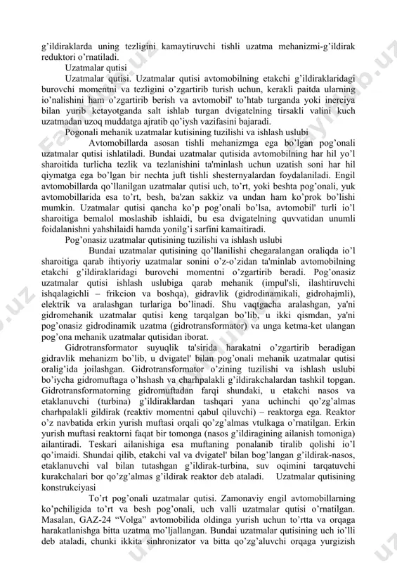 tuzilishi va ishlash uslubi avtomobillarda asosan tishli mehanizmga ega bo’lgan pog’onali uzatmalar qutisi ishlatiladi. bundai uzatmalar qutisida avtomobilning har hil yo’l sharoitida turlicha tezlik va tezlanishini ta'minlash uchun uzatish soni har hil qiymatga ega bo’lgan bir nechta juft tishli shesternyalardan foydalaniladi. engil avtomobillarda qo’llanilgan uzatmalar qutisi uch, to’rt, yoki beshta pog’onali, yuk avtomobillarida esa to’rt, besh, ba'zan sakkiz va undan ham ko’prok bo’lishi mumkin. uzatmalar qutisi qancha ko’p pog’onali bo’lsa, avtomobil' turli io’l sharoitiga bemalol moslashib ishlaidi, bu esa dvigatelning quvvatidan unumli foidalanishni yahshilaidi hamda yonilg’i sarfini kamaitiradi. pog’onasiz uzatmalar qutisining tuzilishi va ishlash uslubi bundai uzatmalar qutisining qo’llanilishi chegaralangan oraliqda io’l sharoitiga qarab ihtiyoriy uzatmalar sonini o’z-o’zidan ta'minlab avtomobilning etakchi g’ildiraklaridagi burovchi momentni o’zgartirib beradi. pog’onasiz uzatmalar qutisi ishlash uslubiga qarab mehanik (impul'sli, ilashtiruvchi ishqalagichli – frikcion va boshqa), gidravlik (gidrodinamikali, gidrohajmli), elektrik va aralashgan turlariga bo’linadi. shu vaqtgacha aralashgan, ya'ni gidromehanik uzatmalar qutisi keng tarqalgan bo’lib, u ikki …