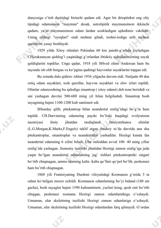 ’rtib chiqmagan, ammo ularning kalta -kalta qo’llari qo’pol bo’lib, peshonasi ham bo’rtib chiqmagan. 1868 yili frantsiyaning durdoni viloyatidagi kromanon g’orida 5 ta odam ko’milgan mozor ochildi. kromanon odamlarning bo’yi baland (180 sm gacha), bosh suyagini hajmi 1590 kubsantimetr, yuzlari keng, qosh osti bo’rtib chiqqan, peshonasi rosmana hozirgi zamon odamlarnikiga o’xshaydi. umuman, ular skeletining tuzilishi hozirgi zamon odamlariga o’xshaydi. umuman, ular skeletining tuzilishi hozirgi odamlardan farq qilmaydi. g’ordan ko’plab tosh qurollar ham topiildi. olimlar bu topilmani g’or nomi bilan kromanon odami "aqlli odam" deb atadilar. hozirgi kunda kromanon tipidagi odam qoldiqlari er kurrasining 100 dan ortiq nuqtalaridan topib o’rganilgan. 1959 yilda amerikalik olimlar sharqiy afrikaning olduvey darasida eng qadimgi ajdodlarimizning suyak qoldiqlarini topdilar. bu erda odam bosh suyagi bilan birga mayda hayvon suyaklari, to’ng’iz va antilopa suyaklari va tosh qurollari topildi. olimlar bu mavjudotga zinjantrop deb nom berishdi va uni yashagan davrini avstrolipitek bilan pitekantropni oralig’i deb nomlashdi. zinjantropning suyak tuzilishi …