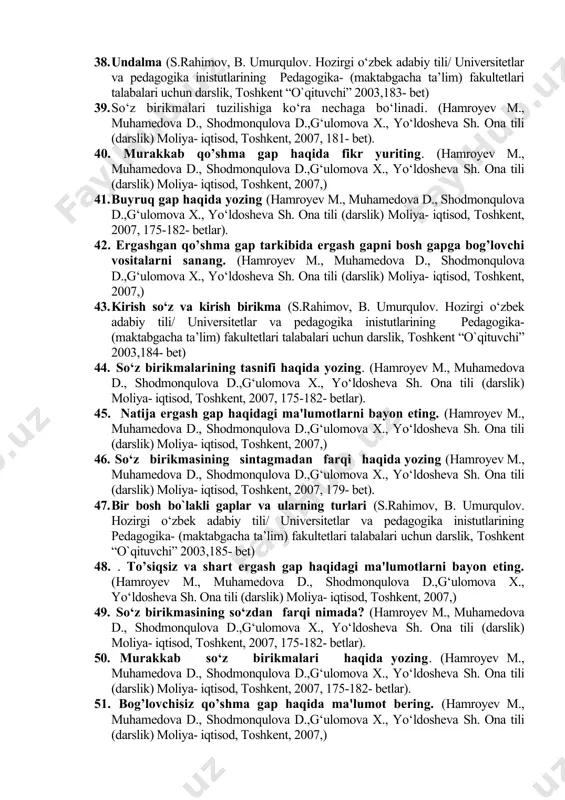 sod, toshkent, 2007, 183- bet). 29. uyushiq bo’laklar haqida umumiy ma'lumot bеring. (hamroyev m., muhamedova d., shodmonqulova d.,g‘ulomova x., yo‘ldosheva sh. ona tili (darslik) moliya- iqtisod, toshkent, 2007,) 30. undalma, kirish so’z, kirish birikma va kiritma gapning gap bo’lagi sanalmasligi to’g’risida ma'lumot bеring. (hamroyev m., muhamedova d., shodmonqulova d.,g‘ulomova x., yo‘ldosheva sh. ona tili (darslik) moliya- iqtisod, toshkent, 2007, 175-182- betlar). 31. to’ldiruvchi va aniqlovchi ergash gaplar haqida ma'lumot bеring (hamroyev m., muhamedova d., shodmonqulova d.,g‘ulomova x., yo‘ldosheva sh. ona tili (darslik) moliya- iqtisod, toshkent, 2007,) 32. darak gaplar haqida yozing (hamroyev m., muhamedova d., shodmonqulova d.,g‘ulomova x., yo‘ldosheva sh. ona tili (darslik) moliya- iqtisod, toshkent, 2007, 175-182- betlar). 33. gapning ajratilgan bo‘laklari (s. rahimov, b. umurqulov. hozirgi o‘zbek adabiy tili/ universitetlar va pedagogika inistutlarining pedagogika- (maktabgacha ta’lim) fakultetlari talabalari uchun darslik, toshkent “o`qituvchi” 2003,180- bet) 34. ko’chirma va muallif gapining joylashish urni va tinish bеlgilari haqida ma'lumot bеring. (hamroyev …