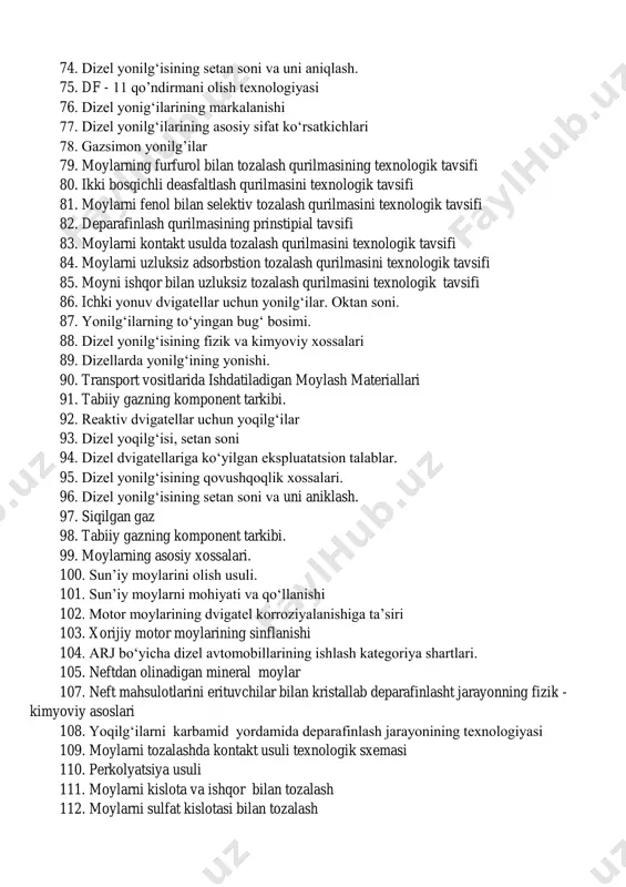 arkalanishi 77. dizel yonilg‘ilarining asosiy sifat ko‘rsatkichlari 78. gazsimon yonilg’ilar 79. moylarning furfurol bilan tozalash qurilmasining texnologik tavsifi 80. ikki bosqichli deasfaltlash qurilmasini texnologik tavsifi 81. moylarni fenol bilan selektiv tozalash qurilmasini texnologik tavsifi 82. deparafinlash qurilmasining prinstipial tavsifi 83. moylarni kontakt usulda tozalash qurilmasini texnologik tavsifi 84. moylarni uzluksiz adsorbstion tozalash qurilmasini texnologik tavsifi 85. moyni ishqor bilan uzluksiz tozalash qurilmasini texnologik tavsifi 86. ichki yonuv dvigatellar uchun yonilg‘ilar. oktan soni. 87. yonilg‘ilarning to‘yingan bug‘ bosimi. 88. dizel yonilg‘isining fizik va kimyoviy xossalari 89. dizellarda yonilg‘ining yonishi. 90. transport vositlarida ishdatiladigan moylash materiallari 91. tabiiy gazning komponent tarkibi. 92. reaktiv dvigatellar uchun yoqilg‘ilar 93. dizel yoqilg‘isi, setan soni 94. dizel dvigatellariga ko‘yilgan ekspluatatsion talablar. 95. dizel yonilg‘isining qovushqoqlik xossalari. 96. dizel yonilg‘isining setan soni va uni aniklash. 97. siqilgan gaz 98. tabiiy gazning komponent tarkibi. 99. moylarning asosiy xossalari. 100. sun’iy moylarini olish usuli. 101. sun’iy moylarni mohiyati va …