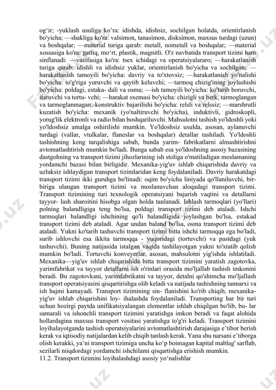 larning tarqatish;—ishlab chiqarish bo'limi yoki tsexdan yarimfabrikatni yoki tayyor mahsulotni omborya yetkazish. ishlab chiqarish jarayonini samarali ishlashi transportirovka qilish usuliqa bog'liq bo'ladi. chunki transport tizimi texnologik jarayonning alohida bosgichlari orasidagi aloqani ta’minlaydi. transport tizimi o‘z vaqtida va talab qilingan ketma-ketlikda texnologik jihozlarning barcha talablarini qondirish, yig'gich va omborlarni zarur zagotovkalar hamda tayyor detallar bilan ta’minlashi kerak. transportirovkalash usuli yoki transport tizimi elementlarini tanlashda yuklar va transport tizimlarini ishlab chiqilgan sinflan- ishiga garaladi. yuklar transport-texnologik tavsifiga ko'ra quyidagicha sinflanadi: massasiga, oichamiga, shakliga, yuklash usuliga, ko'rinishiga va xossalariga. optimal transport tizimini tanlash uchun yuklar quyidagi guruhlarga bo`linadi: —tashilayotgan yuklar massasiga ko'ra: 0,01 dan 0,5 kg gacha-yengil; 0,5 dan 16 kg gacha-o'rtacha, 16 kg dan yugorisi- og‘ir; -yuklash usuliga ko’ra: idishda, idishsiz, sochilgan holatda, orientirlanish bo'yicha; —shakliga ko'ra: valsimon, tanasimon, disksimon, maxsus turdagi (uzun) va boshqalar; —material turiga qarab: metall, nometall va boshqalar; —material xossasiga ko'ra: gattiq, mo‘rt, plastik, magnitli. o'z navbatida transport …