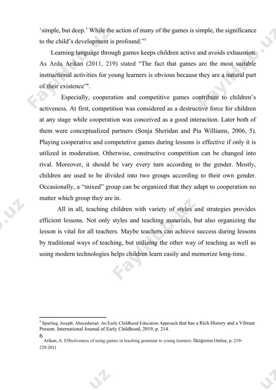 ntion spontaneously. as joseph sparling mentioned (2019, 214): “learning games may be described as ‘simple, but deep.’ while the action of many of the games is simple, the significance to the child’s development is profound.”[footnoteref:5] [5: sparling, joseph. abecedarian: an early childhood education approach that has a rich history and a vibrant present. international journal of early childhood, 2019, p. 214.] learning language through games keeps children active and avoids exhaustion. as arda arikan (2011, 219) stated “the fact that games are the most suitable instructional activities for young learners is obvious because they are a natural part of their existence”[footnoteref:6]. [6: arikan, a. effectiveness of using games in teaching grammar to young learners. i̇lköğretim online, p. 219-229.2011 ] especially, cooperation and competitive games contribute to children’s activeness. at first, competition was considered as a destructive force for children at any stage while cooperation was conceived as a good interaction. …