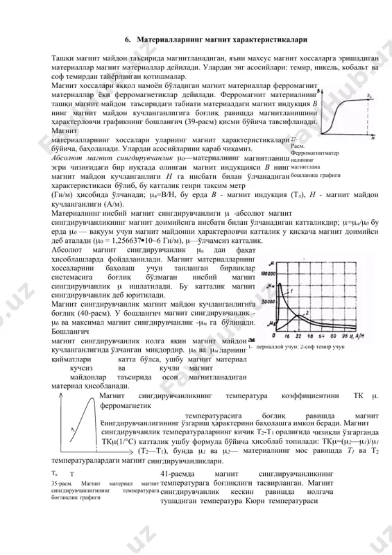 агнит сингдирувчанлик - б ва максимал магнит сингдирувчанлик -м га бўлинади. бошланғич магнит сингдирувчанлик нолга яқин магнит майдон кучланганлигида ўлчанган миқдордир. 6 ва м ларнинг қийматлари катта бўлса, ушбу магнит материал кучсиз ва кучли магнит майдонлар таъсирида осон магнитланадиган материал ҳисобланади. 28- расм. магнит сингдирувчанликнинг магнит майдон кучланганлигига боғланиш графиклари: 1- пермаллой учун: 2-соф темир учун магнит сингдирувчанликнинг температура коэффициентини тк . ферромагнетик  температурасига боғлиқ равишда магнит сингдирувчанлигининг ўзгариш ҳарактерини баҳолашга имкон беради. магнит сингдирувчанлик температураларнинг кичик т2-т1 оралиғида чизиқли ўзгарганда тк(1/°с) катталик ушбу формула бўйича ҳисоблаб топилади: тк=(2—1)/1 (т2—т1), бунда 1 ва 2— материалнинг мос равишда т1 ва т2 температуралардаги магнит сингдирувчанликлари. тк т 35-расм. магнит материал магнит сингдирувчанлигининг температурага боғлиқлик графиги 41-расмда магнит синглирувчанликнинг температурага боғлиқлиги тасвирланган. магнит сингдирувчанлик кескин равишда нолгача тушадиган температура кюри температураси (тк) деб аталади. бу температурадан юқори қийматларда ферромагнетикнинг магнитланиш жарлёни материалнинг атомлари ва молекулаларининг иссиқлик ҳаракати жадаллашгани туфайли ўзгаради, натижада бу …