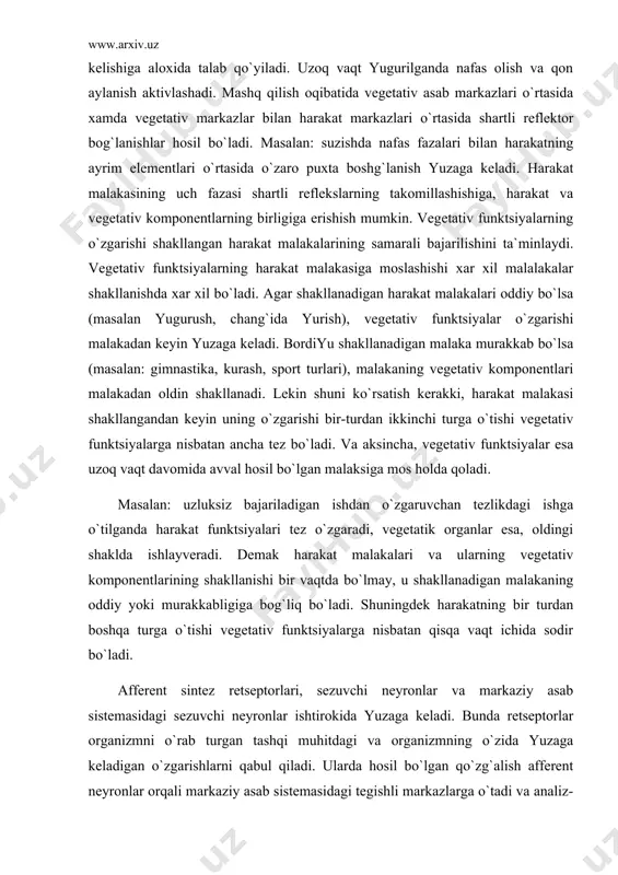 val hosil bo`lgan malaksiga mos holda qoladi. masalan: uzluksiz bajariladigan ishdan o`zgaruvchan tezlikdagi ishga o`tilganda harakat funktsiyalari tez o`zgaradi, vegetatik organlar esa, oldingi shaklda ishlayveradi. demak harakat malakalari va ularning vegetativ komponentlarining shakllanishi bir vaqtda bo`lmay, u shakllanadigan malakaning oddiy yoki murakkabligiga bog`liq bo`ladi. shuningdek harakatning bir turdan boshqa turga o`tishi vegetativ funktsiyalarga nisbatan qisqa vaqt ichida sodir bo`ladi. afferent sintez retseptorlari, sezuvchi neyronlar va markaziy asab sistemasidagi sezuvchi neyronlar ishtirokida yuzaga keladi. bunda retseptorlar organizmni o`rab turgan tashqi muhitdagi va organizmning o`zida yuzaga keladigan o`zgarishlarni qabul qiladi. ularda hosil bo`lgan qo`zg`alish afferent neyronlar orqali markaziy asab sistemasidagi tegishli markazlarga o`tadi va analiz-sentez yuzaga keladi. p.k. anoxin ta`rifiga ko`ra, afferent sintez asosan 4 omilning o`zaro ta`siri orqali hosil bo`ladi. bu omillarga 1) metivatsiya 2) xotira 3) vaziyat ma`lumoti va 4) ishga tushiriladigan belgi. metivatsiya-hayvonlarda, odamlardagiga nisbatan ancha oddiy bo`lib u asosan ovqatlanish, 1-jinsni, 2-jinsga intilishi, himoyalanishi kabi maqsadlardan iborat bo`ladi. …