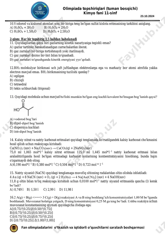 qarmasi 23.10.2024 10.vodorod va kislorod atomlari soni bir-biriga teng bo'lgan sulfat kislota eritmasining tarkibini aniqlang. а) h2so4 + 3h2o b) h2so4 + 2h2o c) h2so4 + 1,5h2o d) h2so4 + 2,5h2o 2-qism: har bir topshiriq 1,5 balldan baholanadi 11. quyidagilardan qaysi biri gazlarning kinetik nazariyasiga tegishli emas? a) gazlar tartibsiz harakatlanadigan zarrachalardan iborat. b) gaz zarralari bir-biriga tortishmaydi yoki itarilmaydi. c) gaz zarralari doimo bir-biri bilan to'qnashadi. d) gaz zarralari to'qnashganda kinetik energiyasi yyo’qoladi. 12.bh3 molekulyar birikmasi uch juft juftlashgan elektronlarga ega va markaziy bor atomi atrofida yakka electron mavjud emas. bh3 birikmasining tuzilishi qanday? a) egilgan b) chiziqli c) tetraedral d) tekis uchburchak (trigonal) 13. quyidagi molekula uchun mavjud bo'lishi mumkin bo'lgan eng kuchli kovalent bo'lmagan bog’lanish qaysi? a) vodorod bog’lari b) dipol-dipol bog’lanish c) dispersiya kuchlari d) ion-dipol bog’lanish 14. kalsiy nitrat va natriy karbonat eritmalari quyidagi tenglamada ko'rsatilgandek kalsiy karbonat cho'kmasini hosil qilish uchun reaksiyaga kirishadi: ca(no3)2 …