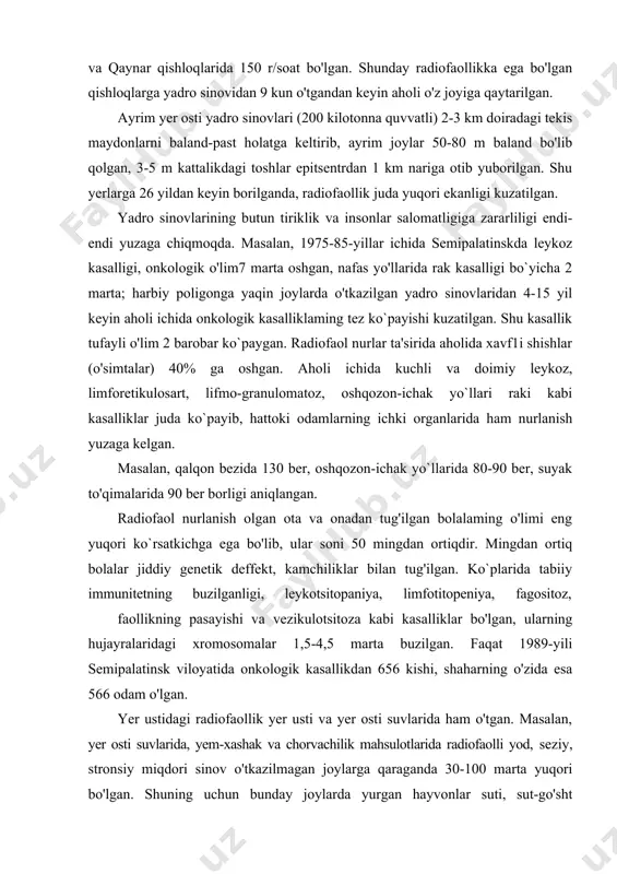 n 60 rentgen, bir hafta ichida 200, bir oyda 130, bir yilda 160 rentgen to'plangan. qoraovul posyolkasida radiofaollik 250 r/soat, sarjal va qaynar qishloqlarida 150 r/soat bo'lgan. shunday radiofaollikka ega bo'lgan qishloqlarga yadro sinovidan 9 kun o'tgandan keyin aholi o'z joyiga qaytarilgan. ayrim yer osti yadro sinovlari (200 kilotonna quvvatli) 2-3 km doiradagi tekis maydonlarni baland-past holatga keltirib, ayrim joylar 50-80 m baland bo'lib qolgan, 3-5 m kattalikdagi toshlar epitsentrdan 1 km nariga otib yuborilgan. shu yerlarga 26 yildan keyin borilganda, radiofaollik juda yuqori ekanligi kuzatilgan. yadro sinovlarining butun tiriklik va insonlar salomatligiga zararliligi endi-endi yuzaga chiqmoqda. masalan, 1975-85-yillar ichida semipalatinskda leykoz kasalligi, onkologik o'lim7 marta oshgan, nafas yo'llarida rak kasalligi bo`yicha 2 marta; harbiy poligonga yaqin joylarda o'tkazilgan yadro sinovlaridan 4-15 yil keyin aholi ichida onkologik kasalliklaming tez ko`payishi kuzatilgan. shu kasallik tufayli o'lim 2 barobar ko`paygan. radiofaol nurlar ta'sirida aholida xavf1i shishlar (o'simtalar) 40% ga oshgan. aholi ichida …