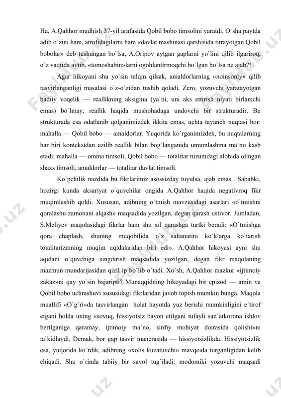 roq talqin qilish ham mumkin. buning uchun 30-yillar voqeligidan chiqib kelib hikoya haqida emas, hikoya badiiy voqeligidan kelib chiqib 30-yillar haqida fikr yuritish lozim, xolos. xususan, yana qobil bobo fojiasiga mahalla-ko`yning befarqligini olaylik. mahalla-ko`y qobil boboni amaldorlarga «yem» qilib qo`yib, o`zi tomoshabin bo`lib turgani kabi o`sha mudhish 30-yillarda o`ziga gal kelmaganki odam tomoshabin bo`lib qolmaganmidi?! shu o`rinda a.oripovning «olomonga» nomli she`rini eslagimiz keladi. har bir satridan iztirobga yo`g`rilgan g`azab, boringki, nafrat silqib turadi uning. lekin o`sha nafrat ham xalqqa nisbatan buyuk muhabbatdan tug`ilgan, axir! ha, a.qahhor mudhish 37-yil arafasida qobil bobo timsolini yaratdi. o`sha paytda adib o`zini ham, atrofidagilarni ham «davlat mashinasi qarshisida titrayotgan qobil bobolar» deb tushungan bo`lsa, a.oripov aytgan gaplarni yo`lini qilib ilgariroq, o`z vaqtida aytib, «tomoshabin»larni ogohlantirmoqchi bo`lgan bo`lsa ne ajab?! agar hikoyani shu yo`sin talqin qilsak, amaldorlarning «noinsoniy» qilib tasvirlanganligi masalasi o`z-o`zidan tushib qoladi. zero, yozuvchi yaratayotgan badiiy voqelik — reallikning aksigina (ya`ni, uni aks ettirish …