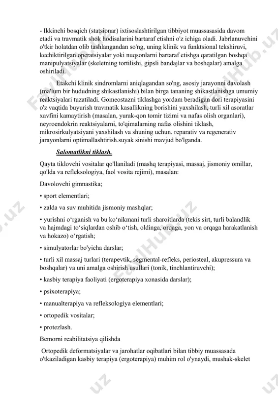r yoki nuqsonlarni bartaraf etishga qaratilgan boshqa manipulyatsiyalar (skeletning tortilishi, gipsli bandajlar va boshqalar) amalga oshiriladi. etakchi klinik sindromlarni aniqlagandan so'ng, asosiy jarayonni davolash (ma'lum bir hududning shikastlanishi) bilan birga tananing shikastlanishga umumiy reaktsiyalari tuzatiladi. gomeostazni tiklashga yordam beradigan dori terapiyasini o'z vaqtida buyurish travmatik kasallikning borishini yaxshilash, turli xil asoratlar xavfini kamaytirish (masalan, yurak-qon tomir tizimi va nafas olish organlari), neyroendokrin reaktsiyalarni, to'qimalarning nafas olishini tiklash, mikrosirkulyatsiyani yaxshilash va shuning uchun. reparativ va regenerativ jarayonlarni optimallashtirish.suyak sinishi mavjud bo'lganda. salomatlikni tiklash. qayta tiklovchi vositalar qo'llaniladi (mashq terapiyasi, massaj, jismoniy omillar, qo'lda va refleksologiya, faol vosita rejimi), masalan: davolovchi gimnastika; • sport elementlari; • zalda va suv muhitida jismoniy mashqlar; • yurishni o‘rganish va bu ko‘nikmani turli sharoitlarda (tekis sirt, turli balandlik va hajmdagi to‘siqlardan oshib o‘tish, oldinga, orqaga, yon va orqaga harakatlanish va hokazo) o‘rgatish; • simulyatorlar bo'yicha darslar; • turli xil massaj turlari (terapevtik, segmental-refleks, periosteal, akupressura va …