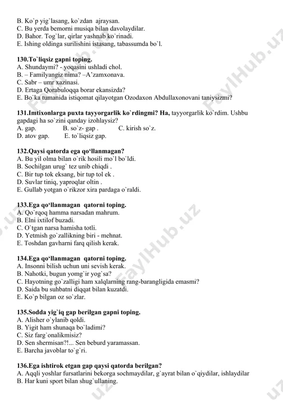 – familyangiz nima? –a’zamxonava. c. sabr – umr xazinasi. d. ertaga qorabuloqqa borar ekansizda? e. bo`ka tumanida istiqomat qilayotgan ozodaxon abdullaxonovani taniysizmi? 131.imtixonlarga puxta tayyorgarlik ko`rdingmi? ha, tayyorgarlik ko`rdim. ushbu gapdagi ha so`zini qanday izohlaysiz? a. gap. b. so`z- gap . c. kirish so`z. d. atov gap. e. to`liqsiz gap. 132.qaysi qatorda ega qo‘llanmagan? a. bu yil olma bilan o`rik hosili mo`l bo`ldi. b. sochilgan urug` tez unib chiqdi . c. bir tup tok eksang, bir tup tol ek . d. suvlar tiniq, yaproqlar oltin . e. gullab yotgan o`rikzor xira pardaga o`raldi. 133.ega qo‘llanmagan qatorni toping. a. qo`rqoq hamma narsadan mahrum. b. elni ixtilof buzadi. c. o`tgan narsa hamisha totli. d. yetmish go`zallikning biri - mehnat. e. toshdan gavharni farq qilish kerak. 134.ega qo‘llanmagan qatorni toping. a. insonni bilish uchun uni sevish kerak. b. nahotki, bugun yomg`ir yog`sa? c. hayotning go`zalligi ham xalqlarning rang-barangligida emasmi? d. saida bu suhbatni …