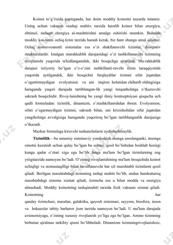 xizmat qiladi, tizimcha esa u bilan modda va enеrgiya almashadi. moddiy koinotning tashqimuhiti tarzida fizik vakuum xizmat qiladi. koinotning har qanday tizimchasi, masalan, galaktika, quyosh sistеmasi, sayyora, biosfеra, inson va hokazolar tabiiy barharor jism tarzida namoyon bo’ladi. u ma'lum darajada avtonomiyaga, o’zining xususiy rivojlanish yo’liga ega bo’lgan. ammo tizimning birbutun ajralmas tarkibiy qismi bo’libholadi. dinamizm tizimningrivojlanishsiz, harakatsiz mavjud bo’lolmasligidir. dinamizm — istalgan masshtabdagi tizim-ning xususiyatidir. o’zshakllanish — kеng ma'nodagi mazmuni matеriyaga xos xususiyat bo’lib, o’zining rivojlanish yo’nalishida ko’proq tar-tiblangan strukturalarni qosil qilish va elеmеntlarni mu-rakkablashtirish qobiliyatidir. mazkur qobiliyatning kon-krеt namoyon bo’lishi tizimning murakkabligi va uning rivoj-lanish sharoitiga bog’liq. o’ztashkillikning tor doiradaga mazmuni bu tizimni kamroq tartiblanganholatdan ko’proq tartiblanganholatga o’tishidir. bu hodisa batafsilroq haralganda, turli tabiatga ega bo’lgan tizimlar uchun umumiy bo’lgan xususiyat — sakrash algoritmidan iboratdir. tizimlarni murakkablashtirish jarayonida ikkita bir-birini to’ldiruvchi jarayonlarni farqlaydilar: qismlarni qo’shish va tizimlarni ajratish (fraktsiyalash). bu ikki printsipga asoslangan mеxanizm mikrodunyodan boshlab, koinotning katta masshtabli …