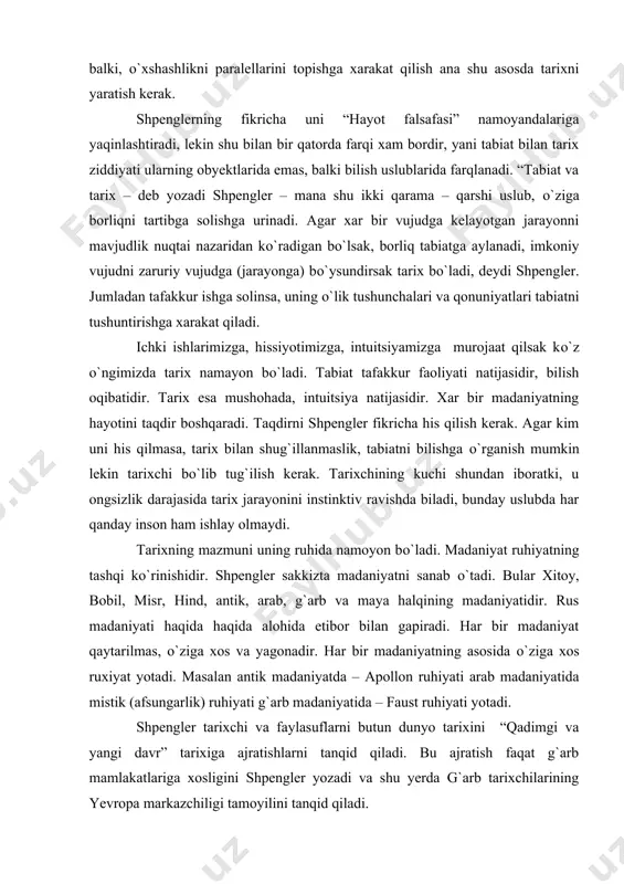 rixning mazmuni uning ruhida namoyon bо`ladi. madaniyat ruhiyatning tashqi kо`rinishidir. shpengler sakkizta madaniyatni sanab о`tadi. bular xitoy, bobil, misr, hind, antik, arab, g`arb va maya halqining madaniyatidir. rus madaniyati haqida haqida alohida etibor bilan gapiradi. har bir madaniyat qaytarilmas, о`ziga xos va yagonadir. har bir madaniyatning asosida о`ziga xos ruxiyat yotadi. masalan antik madaniyatda – apollon ruhiyati arab madaniyatida mistik (afsungarlik) ruhiyati g`arb madaniyatida – faust ruhiyati yotadi. shpengler tarixchi va faylasuflarni butun dunyo tarixini “qadimgi va yangi davr” tarixiga ajratishlarni tanqid qiladi. bu ajratish faqat g`arb mamlakatlariga xosligini shpengler yozadi va shu yerda g`arb tarixchilarining yevropa markazchiligi tamoyilini tanqid qiladi. shpenglerning “yevropaning sо`nishi” asari nafaqat tarix falsafasiga bag`ishlangan, unda siyosiy masalalar ham kо`tarilgandir. u sо`z boshida shunday yozadi: “ bu kitobda kelajak tarixni aniqlashga xarakat qilingan, vazifa shundan iboratki, nihoyasiga yetayotgan yer yuzasidagi yagona madaniyatning, yani g`arbiy yevropa madaniyatining taqdirini о`rganishdir”. muammo g`arb xalokati sivilizatsiya masalasiga kelib taqaladi. u …