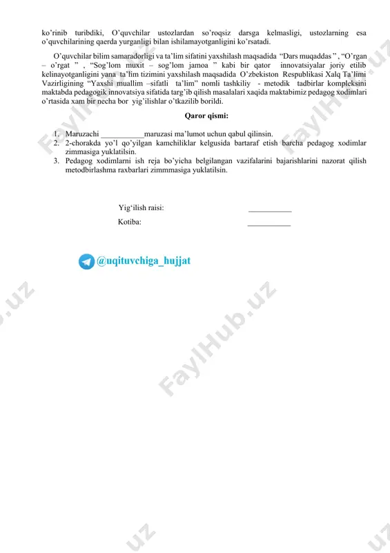 bo`sh vaqtlarini mazmunli tashkil etish maqsadida to’garaklar va reja asosida tadbirlar o’z vaqtida o’tilsin. qaror qismi: 1.ijtimoiy-ma’naviy muhitni yanada sog`lomlashtirishga qaratilgan ishlar haqidagi ma’ruzasi ma’lumot uchun qabul qilinsin. 2.yoshlarni ma’naviyatini yuksaltirish va ularning bo’sh vaqtini mazmunli tashkil etish maqsadida 5 ta muhim tashabbusga oid to’garaklar reja asosidagi tadbirlar o’z vaqtida o’tilsin 3.maktabda tashkil etilgan to’garaklar faoliyati rahbarlar tomonidan nazorat qilinib to’garaklarni vaqtida o’tmagan ustozlarga qonuniy chora ko’rilsin kun tartibidagi 3-masala yuzasidan maktab direktori ___________so‘zga chiqdi. u so‘zida o‘zbekiston respublikasining “jismoniy va yuridik shaxslarning murojaatlari to‘g‘risida”gi qonuni (3.12.2017 y. №o‘rq-378)da belgilangan vazifalar ijrosini ta’minlash borasida pedagog xodimlarning shaxsiy mas’uliyati to‘g‘risida yig’ilish qatnashchilariga ma’lumot berdi. jumladan, maktabga kelayotgan fuqorolarni qabul qilish bo‘yicha tizimli ishlar tashkillanganligi, fuqorolar reja grafik asosida va favqulotta qabul qilish bo’yicha ilshlar olib borilayotganligini takidladi. maktabning kadrlar bo’yicha menejr vazifasida ishlovchi ___________tomonidan qabul qilinayotgan fuqorolarni murojati bo’yicha hujjatlar yuritilayotganligini takidladi. qilinayotgan ishlar bo’yicha yig’ilish qatnashchilariga ma’lumot berildi. kelgusida qilinajak …