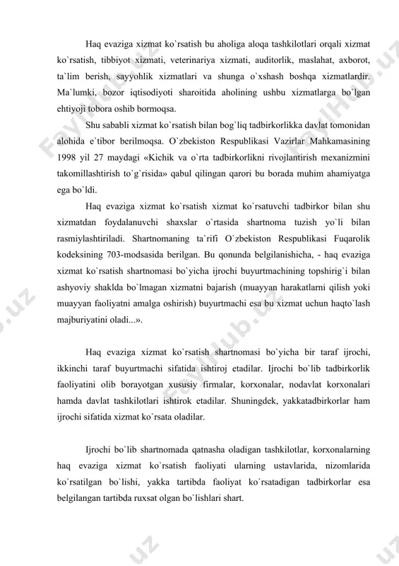 tadbirkorlar esa belgilangan tartibda ruxsat olgan bo`lishlari shart. haq evaziga xizmat ko`rsatish shartnomasi o`ziga xos xususiyatlari bilan boshqa shartnomalardan farqpanadi. bular quyidagilardan iborat: 1. haq evaziga xizmat ko`rsatish shartnomasi taraflarning kelishuvi bilan tuziladi. ularningayrimlari, jumladan, aloqa, tibbiyot va veterinariya, audt-orlik, huquqiy, axborot, ta`lim berish, sayyohlik kabi xizmat ko`rsatish tomonlarning o`zaro kelishuvi bilan tuzilib keyinchalik ijro ztalishi sababli konsensual shartnoma bo`lsa, fukerolarningxat-xabarlarini boshqa joyga jo`natitsqtibbiy ko`riqdan o`tkazib, sorlig`i haqida ma`lumot olish, bir martalik veterinariya xizmati, xuquqiy, maslahat kabi xizmatlarning ayrimlari xaqto`lash bilan bajarilganligi sababli aniq shartnoma hisoblanadi. 2. haq evaziga xizmat ko`rsatish uchun aksariyat hollarda haq to`lanadi. ayrim hollarda tekinga xizmat ko`rsatish mumkmn. bunday hollarda tuzilgan shartnoma tekinga tuzilgan shartnomalar guruhini tashkil etadi. 3. taraflar o`rtasida shartnoma tuzilgandan so`ng har ikki tarafda ham huquq va shunga yarasha burch paydo bo`ladi. shu sababli bu ikki tomonlama shartnoma hisoblanady. ьu shartnoma aholiga xizmat ko`rsatish bilan bog`liq bo`lganligi sababli uning ahamiyati tobora muxlm bo`lib …