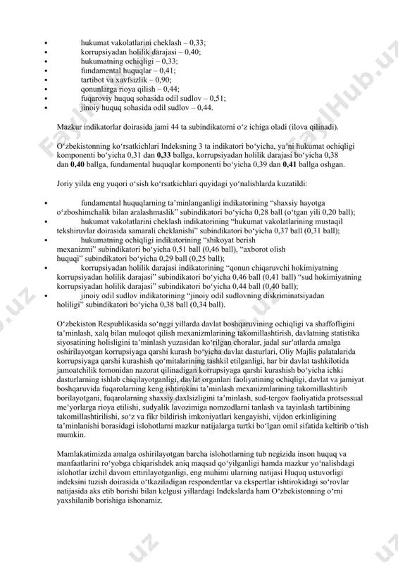 va xavfsizlik – 0,90; · qonunlarga rioya qilish – 0,44; · fuqaroviy huquq sohasida odil sudlov – 0,51; · jinoiy huquq sohasida odil sudlov – 0,44. mazkur indikatorlar doirasida jami 44 ta subindikatorni oʻz ichiga oladi (ilova qilinadi). oʻzbekistonning koʻrsatkichlari indeksning 3 ta indikatori boʻyicha, yaʼni hukumat ochiqligi komponenti boʻyicha 0,31 dan 0,33 ballga, korrupsiyadan holilik darajasi boʻyicha 0,38 dan 0,40 ballga, fundamental huquqlar komponenti boʻyicha 0,39 dan 0,41 ballga oshgan. joriy yilda eng yuqori oʻsish koʻrsatkichlari quyidagi yoʻnalishlarda kuzatildi: · fundamental huquqlarning taʼminlanganligi indikatorining “shaxsiy hayotga oʻzboshimchalik bilan aralashmaslik” subindikatori boʻyicha 0,28 ball (oʻtgan yili 0,20 ball); · hukumat vakolatlarini cheklash indikatorining “hukumat vakolatlarining mustaqil tekshiruvlar doirasida samarali cheklanishi” subindikatori boʻyicha 0,37 ball (0,31 ball); · hukumatning ochiqligi indikatorining “shikoyat berish mexanizmi” subindikatori boʻyicha 0,51 ball (0,46 ball), “axborot olish huquqi” subindikatori boʻyicha 0,29 ball (0,25 ball); · korrupsiyadan holilik darajasi indikatorining “qonun chiqaruvchi hokimiyatning korrupsiyadan holilik darajasi” subindikatori …
