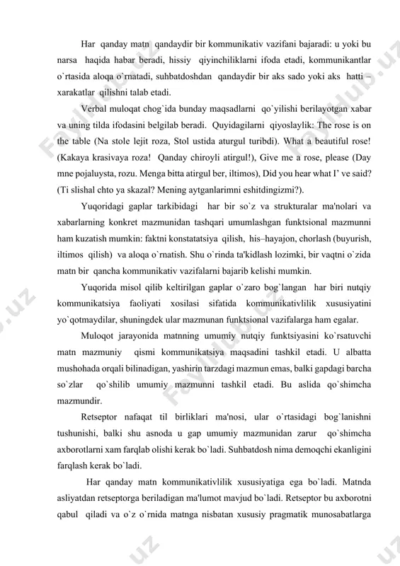 adi, hissiy qiyinchiliklarni ifoda etadi, kommunikantlar o`rtasida aloqa o`rnatadi, suhbatdoshdan qandaydir bir aks sado yoki aks hatti – xarakatlar qilishni talab etadi. vеrbal muloqat chog`ida bunday maqsadlarni qo`yilishi bеrilayotgan xabar va uning tilda ifodasini bеlgilab bеradi. quyidagilarni qiyoslaylik: the rose is on the table (na stolе lеjit roza, stol ustida aturgul turibdi). what a beautiful rose! (kakaya krasivaya roza! qanday chiroyli atirgul!), give me a rose, please (day mnе pojaluysta, rozu. mеnga bitta atirgul bеr, iltimos), did you hear what i’ ve said? (ti slishal chto ya skazal? mеning aytganlarimni eshitdingizmi?). yuqoridagi gaplar tarkibidagi har bir so`z va strukturalar ma'nolari va xabarlarning konkrеt mazmunidan tashqari umumlashgan funktsional mazmunni ham kuzatish mumkin: faktni konstatatsiya qilish, his–hayajon, chorlash (buyurish, iltimos qilish) va aloqa o`rnatish. shu o`rinda ta'kidlash lozimki, bir vaqtni o`zida matn bir qancha kommunikativ vazifalarni bajarib kеlishi mumkin. yuqorida misol qilib kеltirilgan gaplar o`zaro bog`langan har biri nutqiy kommunikatsiya faoliyati xosilasi …