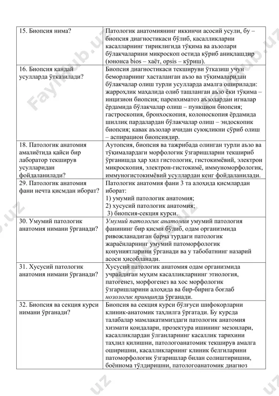 лаш, даволар таъсирида юз берган ўзгаришларни таҳлил қилиш, врачлар томонидан қўйилган хатоликларни аниқлаш ва шу йўсинда врачлар малакасини ошириш ҳисобланади. 15. биопсия нима? патологик анатомиянинг иккинчи асосий усули, бу – биопсия диагностикаси бўлиб, касалликларни касалларнинг тириклигида тўқима ва аъзолари бўлакчаларини микроскоп остида кўриб аниқлашдир (юнонса bios – хаёт, opsis – кўриш). 16. биопсия қандай усулларда ўтказилади? биопсия диагностикаси текшируви ўтказиш учун беморларнинг хасталанган аъзо ва тўқималаридан бўлакчалар олиш турли усулларда амалга оширилади: жарроҳлик маҳалида олиб ташланган аъзо ёки тўқима – инцизион биопсия; паренхиматоз аъзолардан игналар ёрдамида бўлакчалар олиш – пункцион биопсия; гастроскопия, бронхоскопия, колоноскопия ёрдамида шиллиқ пардалардан бўлакчалар олиш – эндоскопик биопсия; кавак аъзолар ичидан суюқликни сўриб олиш – аспирацион биопсиядир. 18. патологик анатомия амалиётида қайси бир лаборатор текширув усулларидан фойдаланилади? аутопсия, биопсия ва тажрибада олинган турли аъзо ва тўқималардаги морфологик ўзгаришларни текшириб ўрганишда ҳар хил гистологик, гистокимёвий, электрон микроскопия, электрон-гистокимё, иммуноморфологик, иммуногистокимёвий усуллардан кенг фойдаланилади. 29. патологик анатомия фани …