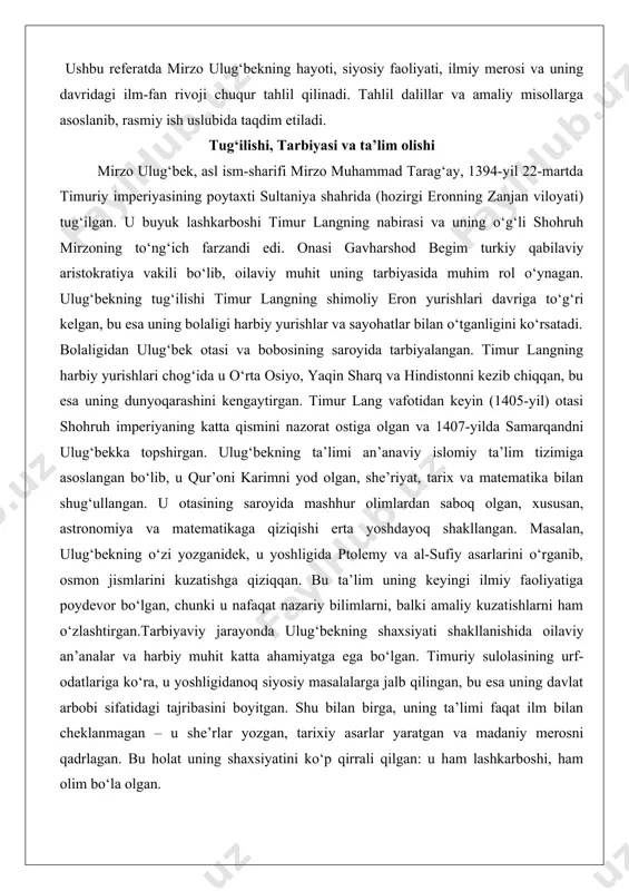 alan, ulug‘bekning o‘zi yozganidek, u yoshligida ptolemy va al-sufiy asarlarini o‘rganib, osmon jismlarini kuzatishga qiziqqan. bu ta’lim uning keyingi ilmiy faoliyatiga poydevor bo‘lgan, chunki u nafaqat nazariy bilimlarni, balki amaliy kuzatishlarni ham o‘zlashtirgan.tarbiyaviy jarayonda ulug‘bekning shaxsiyati shakllanishida oilaviy an’analar va harbiy muhit katta ahamiyatga ega bo‘lgan. timuriy sulolasining urf-odatlariga ko‘ra, u yoshligidanoq siyosiy masalalarga jalb qilingan, bu esa uning davlat arbobi sifatidagi tajribasini boyitgan. shu bilan birga, uning ta’limi faqat ilm bilan cheklanmagan – u she’rlar yozgan, tarixiy asarlar yaratgan va madaniy merosni qadrlagan. bu holat uning shaxsiyatini ko‘p qirrali qilgan: u ham lashkarboshi, ham olim bo‘la olgan. movarounnahr taxtiga kelishi va davlat boshqaruvi ulug‘bekning siyosiy faoliyati 1409-yilda boshlangan, u o‘sha paytda 15 yoshida samarqand gubernatori etib tayinlangan. otasi shohruh 1409-yilda poytaxtni hirotga ko‘chirganidan keyin, ulug‘bek movarounnahr (transoksiana) ustidan mustaqil hukmronlik qilgan. 1411-yilga kelib, u bu hududning suveren hukmdori bo‘lgan va otasining o‘rinbosari sifatida imperiyaning umumiy ishlarida ishtirok etgan. uning …
