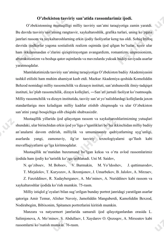oniy qadriyatlarning uyg’unligi, asarlarda yangi, zamonaviy, ilg’or tasviriy texnologiyalarni qo’llash kabi muvaffaqiyatlarni qo’lga kiritmoqdalar. mustaqillik ne’matidan baxramand bo’lgan keksa va o’rta avlod rassomlarimiz ijodida ham ijodiy ko’tarinlik ko’zga tashlanadi. uni m. saidov, n. qo’ziboev, m. boboev, v. burmakin, m. yo’ldoshev, j. quttimurodov, t. mirjalolov, t. kuryozov, a. ikromjonov, j. umarbekov, b. jalolov, a. mirzaev, z. faxriddinov, r. xudayberganov, a. mo’minov, a. nuriddinov kabi rassom va xaykaltaroshlar ijodida ko’rish mumkin. 75-rasm. milliy istiqlol g’oyalari bilan sug’orilgan bunday portret janridagi yaratilgan asarlar qatoriga amir temur, alisher navoiy, jamoliddin manguberdi, kamoliddin bexzod, nodirabegim, bibixonim, spitamen portretlarini kiritish mumkin. manzara va natyurmort janrlarida samarali ijod qilayotganlardan orasida l. salimjonova, a. mo’minov, s. abdullaev, i. xaydarov o. qozoqov, a. mirsoatov kabi rassomlarni ko’rsatish mumkin. 76-rasm. ularning asarlari vatan jamoli, uning meva va sabzavotlari yuksak badiiy saviyada ishlangan bo’lib, yoshlarni vatanni sevishga, ni asrab avaylashga, uni ko’paytirishga undaydi, tabiatdagi nafosatdan zavqlanishga chorlaydi. tarixiy, turmush va boshqa …