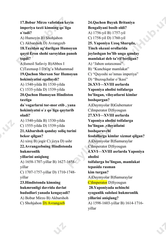 )ismoil safaviy b)abbos i c)taxmasp i d)og’a muhammad 19.qachon sherxon sur humoyun hokimiyatini egallaydi? a) 1540-yilda b) 1530-yilda c) 1535-yilda d) 1539-yilda 20.qachon humoyun hindiston taxtiga da`vogarlarni tor-mor etib , yana hokimiyatni o`z qo`liga qaytarib oladi? a) 1540-yilda b) 1530-yilda c) 1555-yilda d) 1539-yilda 21.akbarshoh qanday soliq turini bekor qilgan? a) xiroj b) jogir c) jizya d) ushr 22.avrangzebning hindistonda hukmronlik yillarini aniqlang a) 1658-1707-yillar b) 1627-1658-yillar c) 1707-1757-yillar d) 1710-1748-yillar 23.hindistonda kimning hukmronligi davrida davlat hududlari yanada kengayadi? a) bobur mirzo b) akbarshoh c) shohjahon d) avrangzeb 24.qachon buyuk britaniya bengaliyani bosib oldi? a) 1756-yil b) 1757-yil c) 1758-yil d) 1760-yil 25. yaponiya uzoq sharqda, tinch okeani orollarida joylashgan bo’lib unga qanday mamlakat deb ta’rif berilgan? a) “jahon ustaxonasi” b) “kunchiqar mamlakat” c) “quyoshi so’nmas imperiya” d) “buzoqchalar o’lkasi” 26.xvi—xviii asrlarda yaponiya aholisi toifalarga bo’lingan, viloyatlarni kimlar boshqargan? a)daymyolar b)gubernator c)imperator d)syougun 27.xvi—xviii asrlarda yaponiya aholisi toifalarga bo’lingan ,viloyatlatni …