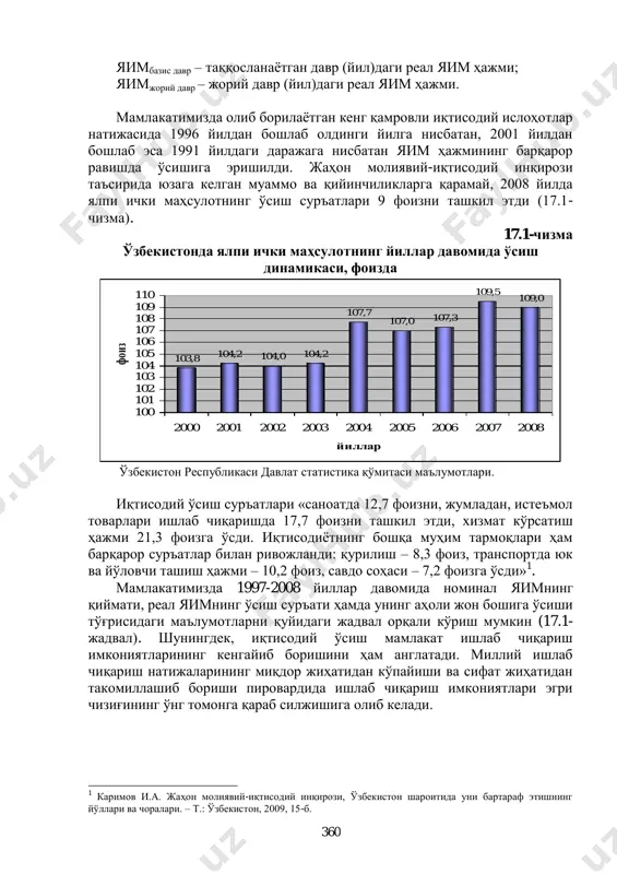 орий ҳисоблаш бошқа томондан унинг атроф-муҳитга ва инсон ҳаѐтига салбий таъсирини ҳисобга олмайди. шунга кўра, иқтисодий ўсишнинг барча тавсифи йиллик ўсиш суръатларининг фоиздаги ўлчовида тўлиқ ўз ифодасини топади: %100   даврбазис даврбазисдавржорий яим яимяим су  , бу ерда: ўс – иқтисодий ўсиш суръати, фоизда; 360 яимбазис давр – таққосланаѐтган давр (йил)даги реал яим ҳажми; яимжорий давр – жорий давр (йил)даги реал яим ҳажми. мамлакатимизда олиб борилаѐтган кенг қамровли иқтисодий ислоҳотлар натижасида 1996 йилдан бошлаб олдинги йилга нисбатан, 2001 йилдан бошлаб эса 1991 йилдаги даражага нисбатан яим ҳажмининг барқарор равишда ўсишига эришилди. жаҳон молиявий-иқтисодий инқирози таъсирида юзага келган муаммо ва қийинчиликларга қарамай, 2008 йилда ялпи ички маҳсулотнинг ўсиш суръатлари 9 фоизни ташкил этди (17.1- чизма). 17.1-чизма ўзбекистонда ялпи ички маҳсулотнинг йиллар давомида ўсиш динамикаси, фоизда 103,8 104,2 104,0 104,2 107,7 107,0 107,3 109,5 109,0 100 101 102 103 104 105 106 107 108 109 110 2000 2001 2002 2003 …