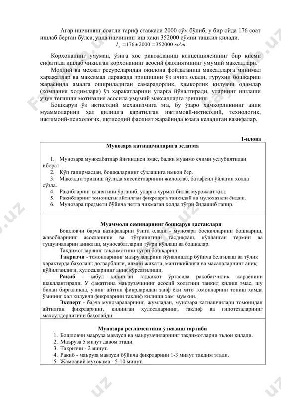 ининг иш хақи 352000 сўмни ташкил қилади. корхонанинг умуман, ўзига хос ривожланиш концепциясининг бир қисми сифатида ишлаб чиқилган корхонанинг асосий фаолиятининг умумий мақсадлари. моддий ва меҳнат ресурсларидан оқилона фойдаланиш мақсадларга минимал харажатлар ва максимал даражада эришишни ўз ичига олади, гуруҳни бошқариш жараёнида амалга ошириладиган самарадорлик, ҳамкорлик қилувчи одамлар (компания ходимлари) ўз ҳаракатларини уларга йўналтиради, уларнинг ишлаши учун тегишли мотивация асосида умумий мақсадларга эришиш. бошқарув ўз иқтисодий механизмига эга, бу ўзаро ҳамкорликнинг аниқ муаммоларини ҳал қилишга қаратилган ижтимоий-иқтисодий, технологик, ижтимоий-психологик, иқтисодий фаолият жараёнида юзага келадиган вазифалар. 1-илова мунозара катнашчиларига эслатма 1. мунозара муносабатлар йиғиндиси эмас, балки муаммо ечими услубиятидан иборат. 2. кўп гапирмасдан, бошқаларнинг сўзлашига имкон бер. 3. мақсадга эришиш йўлида хиссиётларинни жиловлаб, батафсил ўйлаган холда сўзла. 4. рақибларинг вазиятини ўрганиб, уларга хурмат билан мурожаат қил. 5. рақибларинг томонидан айтилган фикрларга танкидий ва мулохазали ёндаш. 6. мунозара предмети бўйича четга чиқмаган холда тўғри ёндашиб гапир. муаммоли семинарнинг бошқарув дастаклари бошловчи барча …