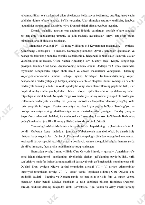 , jaytun va boshqa yerlarda) turli qabilalarning o’zaro bog’liq ekanligini tasdiqlaydi. shunisi muhimki, masalan, mashhur kaltaminorliklar, o’z madaniyati bilan cheklangan holda xayot kechirmay, atrofdagi uzoq-yaqin qabilalar doimo o’zaro aloqada bo’lib turganlar. ular shimolda qadimiy uralliklar, janubda jaytunliklar va ular orqali kaspiybo’yi va eron qabidalari bilan aloqa bog’laganlar. demak, mahalliy etnoslar eng qadimgi ibtidoiy davrlardan boshlab o’zaro aloqada bo’lgan urug’- qabilalarning umumiy xo’jalik madaniy xususiyatlari tufayli asta-sekin butun mintaqada tarqalib ildiz ota boshlagan. eramizdan avvalgigi iv – iii ming yilliklarga oid kayataminor madaniyati, ayniqsa, xorazmdagi jonbosqal’a - 4 makoni, qoraqalpog’istondagi qavat-7 xarobalari qazilmalari va boshqa obidalar keng hududda ovchilik va baliqchilik, dehqonchilik bilan shug’illanuvchi elatlar yashaganligini ko’rsatadi. o’sha vaqtda amudaryo suvi o’zboy orqali kaspiy dengizigiga quyilgan. janubiy orol bo’yi, amudaryoning janubiy o’zani, oqdaryo va o’zboy suvlaridan foydalanib dehqonchilik qilgan aholi neolit va eneolit makonlarini yaratganlar. ularning xo’jaligida chorvachilik muhim sohaga aylana boshlagan. kaltaminorliklarning yuqori dehqonchilik madaniyatiga ega bo’lgan janubiy elatlar bilan …