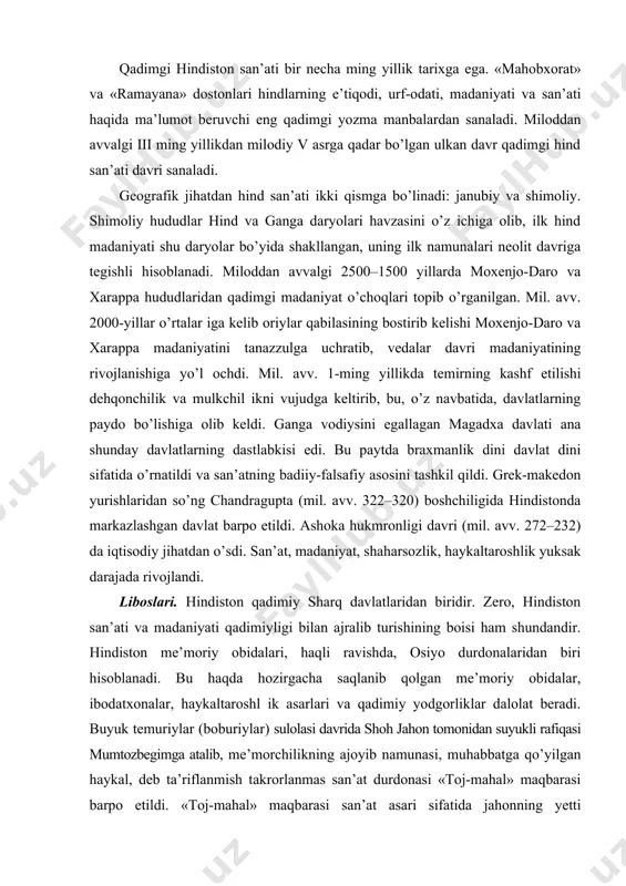 hundandir. hindiston me’moriy obidalari, haqli ravishda, osiyo durdonalaridan biri hisoblanadi. bu haqda hozirgacha saqlanib qolgan me’moriy obidalar, ibodatxonalar, haykaltaroshl ik asarlari va qadimiy yodgorliklar dalolat beradi. buyuk temuriylar (boburiylar) sulolasi davrida shoh jahon tomonidan suyukli rafiqasi mumtozbegimga atalib, me’morchilikning ajoyib namunasi, muhabbatga qo’yilgan haykal, deb ta’riflanmish takrorlanmas san’at durdonasi «toj-mahal» maqbarasi barpo etildi. «toj-mahal» maqbarasi san’at asari sifatida jahonning yetti mo’’jizasidan biri, deb e’tirof etilishi ham bejiz emas. hind san’at-madaniyati zamirida diniy aqidalar yotadi. hindistonda bir qancha diniy oqimlar mavjud. shular orasida eng qadimiy din vedaizmdir. keyin braxmanizm, buddizm, induizm, islom dini va keyinchalik yevropadan nasroniy dini kirib keladi. hindistonda miniatyura tasviriy san’ati, xalq amaliy san’ati qadim-qadimdan rivojlangan. hind hunarmand ustalari tomonidan yaratilgan buyumlarning nafisligi, go’zalligi hamon san’at muxlislarini hayratga solib kelmoqda. hindiston tarixida, xalqning hayot kechirishida ind va gang daryolari katta ahamiyat kasb etadi. qadim zamonlarda hindlar ind vodiysiga ko’chib kelgan, turmush kechirgan, odamlar, asosan, dehqonchilik bilan shug’ullangan. mato …