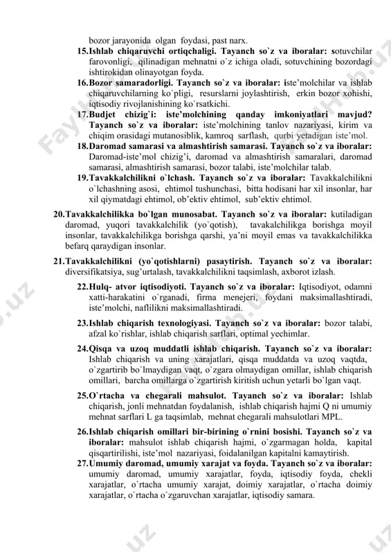 lar narxi balandroq, bir birining o`rnini to`ldiruvchi tovarlarning narxi pastroq, ko`proq tovar xarid qilishadi. 11. taklif elastikligi. tayanch so`z va iboralar: narx elastikligi, yuqori narx, tovar taklifi, ishlab chiqargan tovarlar miqdori o`zgarishi, uzoq muddatda elastikroq bo`ladi. 12. maksimal va minimal narxlar. tayanch so`z va iboralar: bozor muvozanati, ortiqchalik, tanqislik, iste’molchi yutug’i, ishlab chiqaruvchi yutug’i, maksimal narxlar, minimal narxlar. 13. narxning bozor faoliyatiga ta`siri. tayanch so`z va iboralar: bozor daromadiga ta’siri, erkin raqobatbardosh, muvozanatli narx, narxning eng maksimal chegarasi. 14. iste’molchi ortiqchaligi. tayanch so`z va iboralar: xaridorlar foydalari, to`lov qobiliyati, arzonroq narxda sotib olish, qimmatroq narx, xaridorlaring bozor jarayonida olgan foydasi, past narx. 15. ishlab chiqaruvchi ortiqchaligi. tayanch so`z va iboralar: sotuvchilar farovonligi, qilinadigan mehnatni o`z ichiga oladi, sotuvchining bozordagi ishtirokidan olinayotgan foyda. 16. bozor samaradorligi. tayanch so`z va iboralar: iste’molchilar va ishlab chiqaruvchilarning ko`pligi, resurslarni joylashtirish, erkin bozor xohishi, iqtisodiy rivojlanishining ko`rsatkichi. 17. budjet chizig`i: iste’molchining qanday imkoniyatlari mavjud? tayanch …