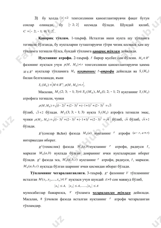 ейилади. нуқтанинг атрофи. 2-таъриф. бирор мусбат сон бўлсин. фазонинг нуқтаси учун тенгсизликни қаноатлантирувчи ҳамма нуқталар тўпламига нуқтанинг -атрофи дейилади ва билан белгиланади, яъни . масалан, нуқтанинг атрофига тегишли, чунки бўлиб, бўлади. нуқта атрофга тегишли эмас, чунки бўлиб, бўлиб, бўлади. (сонлар њљи) фазода нуқтанинг атрофи интервалдан иборат. (текислик) фазода нуқтанинг атрофи, радиуси , маркази нуқтада бўлган доиранинг ички нуқталаридан иборат бўлади. фазода эса, нуқтанинг атрофи, радиуси, , маркази. нуқтада бўлган шарнинг ички қисмидан иборат бўлади. тўпламнинг чегараланганлиги. 3-таъриф. фазонинг тўпламнинг исталган нуқтаси учун шундай сон мавжуд бўлиб, муносабатлар бажарилса, тўпламга чегараланган тўплам дейилади. масалан, ўлчовли фазода исталган нуқтанинг атрофи чегараланган тўпламдир. тўпламнинг ички ва чегаравий нуқталари. 4-таъриф. нуқта тўпламга ўзининг бирор атрофи билан кирса, унга тўпламнинг ички нуқтаси дейилади . 5-таъриф. нуқта ўзининг ҳар бир атрофида тўпламга тегишли бўлган ҳамда тегишли бўлмаган нуқталар билан кирса, нуқтага тўпламнинг чегаравий нуқтаси дейилади . тўпламнинг қуюқланиш нуқтаси. 6-таъриф. нуқтанинг ихтиёрий атрофи тўпламнинг нуқтадан фарқли …