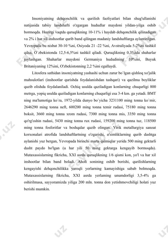 xonalari atrofida landshaftlartning o'zgarishi, o'simliklarning qurib dashtga aylanishi yuz bergan, yevropada birinchi marta qalmiqlar yerida 500 ming gektarli dasht paydo bo'lgan (u har yili 50 ming gektarga kengayib bormoqda). mutaxassislarning fikricha, xxi asrda quruqlikning 1/6 qismi kon, yo'l va har xil inshootlar bilan band boladi. aholi sonining oshib borishi, qurilishlarning kengayishi dehqonchilikka yaroqli yerlarning kamayishiga sabab bolmoqda. mutaxassislarning fikricha, xxi asrda yerlaming unumdorligi 3,5-4% ga oshirilmasa, sayyoramizda yiliga 200 mln. tonna don yetishmovchiligi holati yuz berishi mumkin. mineral va energetik resurslar va ulardan oqilona foydalanish yer osti qazilmalarining ahamiyati. yer osti qazilmalari o'simlik va hayvonot dunyosi hamda boshqa tabiiy resurslardan o'zining qayta tiklanish xususiyatlariga ega emasligi bilan ajralib turadi va tugaydigan tabiiy resurslarga kiradi. insonlar qadim zamonlardan boshlab yer ostidan kerakli qazilmalarni qazib olib foydalanib kelganlar. jamiyat tarixi ham asosiy ishlatilgan qazilmalar nomiga mos ravishda «tosh davri», «bronza davri», «temir davri» deb nom olgan. vaqt o'tishi bilan insonlar sonining oshib …