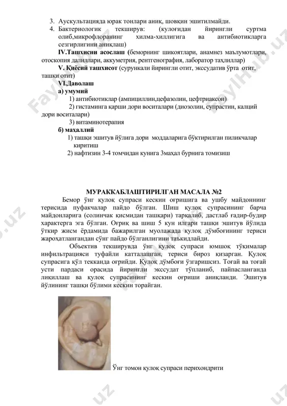 eykotsitlar 3-4ta k/m, oqsil –oz miqdorda ) 2. so'rg'ichsimon o'simta rentgenografiyasi (ikkala tomondan havo zichligi saqlangan) 3. auskultatsiyada yurak tonlari aniq, shovqin eshitilmaydi. 4. bakteriologik tekshiruv: (kulog'idan yiringli surtma olib,mikrofloraning xilma-xilligiga va antibiotiklarga sezgirligini aniqlash) iv.tashxisni asoslash (bemorning shikoyatlari, anamnez ma'lumotlari, otoskopiya dalillari, akkumetriya, rentgenografiya, laborator tahlillar) v. qiyosiy tashxisot (surunkali yiringli otit, ekssudativ o'rta otit, tashqi otit) vi.davolash a) umumiy 1) antibiotiklar (ampitsillin,tsefazolin, tseftriakson) 2) gistaminga qarshi dori vositalari (diozolin, suprastin, kaltsiy dori vositalari) 3) vitaminoterapiya b) mahalliy 1) tashqi eshituv yo'liga dori moddalariga bo'ktirilgan pilikchalar kiritish 2) naftizin 3-4 tomchidan kuniga 3mahal burniga tomizish murakkablashtirilgan masala №2 bemor o'ng quloq suprasi keskin og'rishiga va ushbu maydonning terisida pufakchalar paydo bo'lgan. shish quloq suprasining barcha maydonlariga (solinchak qismidan tashqari) tarqalib, dastlab g'adir-budir xarakterga ega bo'lgan. og'riq va shish 5 kun ilgari tashqi eshituv yo'lida o'tkir jism yordamida bajarilgan muolajada quloq do'mbog'ining terisi jarohatlangandan so'ng paydo bo'lganligini ta'kidlaydi. ob'ektiv tekshiruvda …