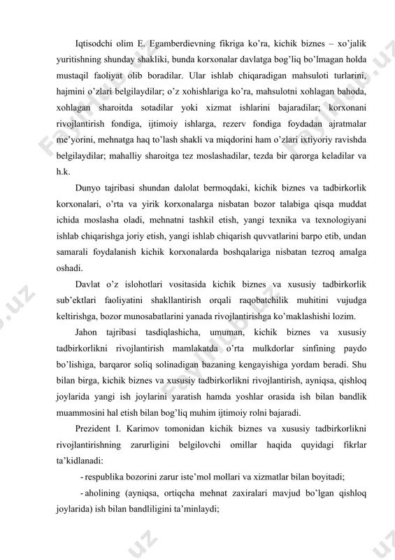sida ish bilan bandlik muammosini hal etish bilan bog’liq muhim ijtimoiy rolni bajaradi. prezident i. karimov tomonidan kichik biznes va xususiy tadbirkorlikni rivojlantirishning zarurligini belgilovchi omillar haqida quyidagi fikrlar ta’kidlanadi: · respublika bozorini zarur iste’mol mollari va xizmatlar bilan boyitadi; · aholining (ayniqsa, ortiqcha mehnat zaxiralari mavjud bo’lgan qishloq joylarida) ish bilan bandliligini ta’minlaydi; · kichik biznes va xususiy tadbirkorlik faqat ichki bozorni iste’mol tovarlari bilan ta’minlash emas, balki tashqi bozorlarga ham raqobatbardosh mahsulotlar chiqarishga qodir; - kichik biznesda bozor kon’yukturasining o’zgarishiga tezda moslasha olish imkoniyati ham mavjud; - uning fan va texnikaning yangi yutuqlarini tez o’zlashtirish qobiliyati ham bor. o’zbekistonda amalga oshirilayotgan islohotlar jarayonida mulkchilikning isloh qilinishi, xususiy mulkchilikni har tomonlama kengaytirish, kichik biznesni rivojlantirishga alohida e’tibor qaratilmoqda. shuni alohida ta’kidlash lozimki, iqtisodiyotning bir shakldan boshqa bir shaklga o’tish jarayonida kichik biznes taraqqiyoti davlat uchun uning istiqbolini belgilab beruvchi muhim bo’g’inga aylandi. chunki aynan katta mablag’ talab etmaydigan va …
