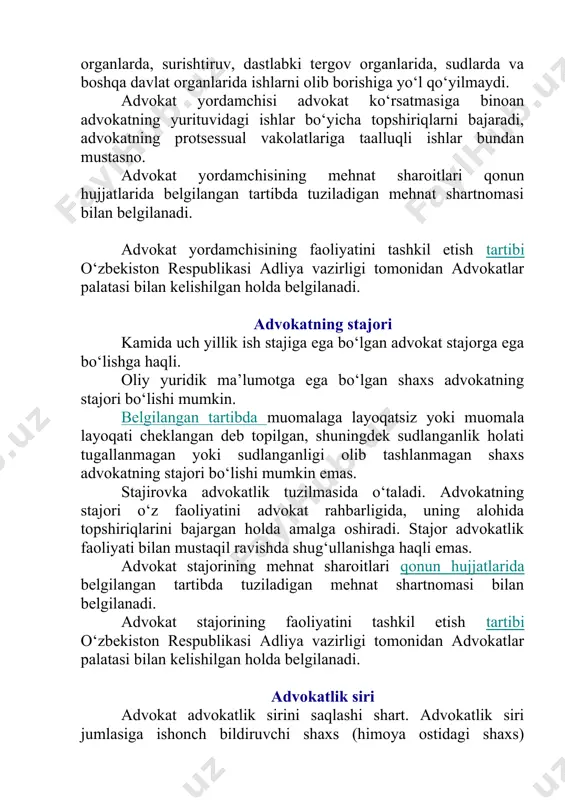 okatlik tuzilmasida o‘taladi. advokatning stajori o‘z faoliyatini advokat rahbarligida, uning alohida topshiriqlarini bajargan holda amalga oshiradi. stajor advokatlik faoliyati bilan mustaqil ravishda shug‘ullanishga haqli emas. advokat stajorining mehnat sharoitlari qonun hujjatlarida belgilangan tartibda tuziladigan mehnat shartnomasi bilan belgilanadi. advokat stajorining faoliyatini tashkil etish tartibi o‘zbekiston respublikasi adliya vazirligi tomonidan advokatlar palatasi bilan kelishilgan holda belgilanadi. advokatlik siri advokat advokatlik sirini saqlashi shart. advokatlik siri jumlasiga ishonch bildiruvchi shaxs (himoya ostidagi shaxs) advokatdan yordam so‘rab murojaat etganligining o‘zi, ishonch bildiruvchi shaxs (himoya ostidagi shaxs) yordam so‘rab murojaat etgan masalalar, advokatdan ishonch bildiruvchi shaxs (himoya ostidagi shaxs) olgan maslahatlar, nasihatlar va tushuntirishlarning mohiyati, advokatning ishonch bildiruvchi shaxs (himoya ostidagi shaxs) bilan o‘tkazgan suhbatida to‘xtab o‘tilgan barcha masalalar kiradi. advokat, advokat yordamchisi, advokat stajori, advokatlar byurolari, hay’atlari va firmalari mansabdor shaxslari va texnik xodimlarining advokatlik siri bo‘lmish ma’lumotlarni oshkor etishi va bu ma’lumotlardan o‘z manfaatlari yoki uchinchi shaxslar manfaatlari yo‘lida foydalanishi man etiladi. …
