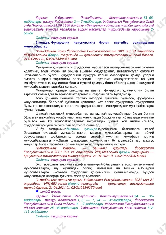 оварлар ва хизматлар ҳаракатда бўлишини чеклаш қонунчиликка мувофиқ жорий этилиши мумкин. (1-модданинг тўртинчи қисми ўзбекистон республикасининг 2021 йил 21 апрелдаги ўрқ-683-сонли қонуни таҳририда — қонунчилик маълумотлари миллий базаси, 21.04.2021 й., 03/21/683/0375-сон) lexuz шарҳи қаранг: ўзбекистон республикаси конституциясининг 13, 65-моддалари, мазкур кодекснинг 2 — 7-моддалари, ўзбекистон республикаси олий суди пленумининг 24.09.1999 йилдаги «фуқаролик кодексини татбиқ қилишда суд амалиётида вужудга келадиган айрим масалалар тўғрисида»ги қарорининг 2-банди. олдинги таҳрирга қаранг. 2-модда. фуқаролик қонунчилиги билан тартибга солинадиган муносабатлар (2-модданинг номи ўзбекистон республикасининг 2021 йил 21 апрелдаги ўрқ-683-сонли қонуни таҳририда — қонунчилик маълумотлари миллий базаси, 21.04.2021 й., 03/21/683/0375-сон) олдинги таҳрирга қаранг. фуқаролик қонунчилиги фуқаролик муомаласи иштирокчиларининг ҳуқуқий ҳолатини, мулк ҳуқуқи ва бошқа ашёвий ҳуқуқларнинг, интеллектуал фаолият натижаларига бўлган ҳуқуқларнинг вужудга келиш асосларини ҳамда уларни амалга ошириш тартибини белгилайди, шартнома мажбуриятлари ва ўзга мажбуриятларни, шунингдек бошқа мулкий ҳамда у билан боғлиқ шахсий номулкий муносабатларни тартибга солади. фуқаролар, юридик шахслар ва давлат фуқаролик қонунчилиги билан тартибга солинадиган …
