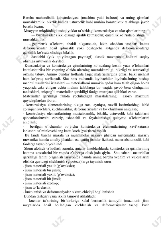 y mexanika hamda amaliy jihatdan esa qattiq jismlar fizikasi, materialshunoslik kabi fanlarga tayanib yechiladi. shuni alohida ta`kidlash zarurki, amaliy hisoblashlarda konstruksiya qismlarining hamma xossalarini bir vaqtda e`tiborga olish juda qiyin. shu sababli materiallar qarshiligi fanini o`rganish jarayonida hamda uning barcha yechim va xulosalarini olishda quyidagi cheklanish (gipoteza)larga tayanish zarur: - jism materiali yaxlit (g`ovaksiz); - jism materiali bir jinsli; - jism materiali yaxlit (g`ovaksiz); - jism materiali bir jinsli; - jism materiali izotrop; - jism to`la elastik; - kuchlanish va deformatsiyalar o`zaro chiziqli bog`lanishda. bundan tashqari yana ikkita tamoyil ishlatiladi: - kuchlar ta`sirining bir-birlariga xalal bermaslik tamoyili (mazmuni: jism nuqtalarida hosil bo`ladigan kuchlanish va deformatsiyalar tashqi kuch (yuk)larning ketma-ket yoki tartibsiz qo`yilishiga bog`liq bo`lmaydi, balki ikkala holda ham kuchlanish va deformatsiyalar bir xil bo`ladi); - sen-venan tamoyili (mazmuni: jismning birorta kichik bo`lagiga qo`yilgan muvozanatlashuvchi kuchlarning ta`siridan yuzaga kelgan kuchlanishlar «mahalliy» xarakterga ega bo`lib, ular kuchlar qo`yilgan qismdan uzoqlashgan sari juda …