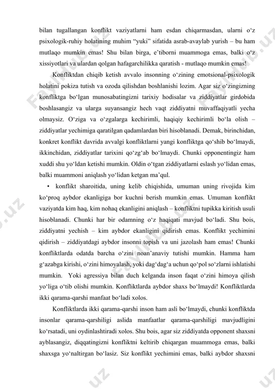 bo‘ladi. shu bois, ziddiyatni yechish – kim aybdor ekanligini qidirish emas. konflikt yechimini qidirish – ziddiyatdagi aybdor insonni topish va uni jazolash ham emas! chunki konfliktlarda odatda barcha o‘zini noan’anaviy tutishi mumkin. hamma ham g‘azabga kirishi, o‘zini himoyalash, yoki dag‘dag‘a uchun qo‘pol so‘zlarni ishlatishi mumkin. yoki agressiya bilan duch kelganda inson faqat o‘zini himoya qilish yo‘liga o‘tib olishi mumkin. konfliktlarda aybdor shaxs bo‘lmaydi! konfliktlarda ikki qarama-qarshi manfaat bo‘ladi xolos. konfliktlarda ikki qarama-qarshi inson ham asli bo‘lmaydi, chunki konfliktda insonlar qarama-qarshiligi aslida manfaatlar qarama-qarshiligi mavjudligini ko‘rsatadi, uni oydinlashtiradi xolos. shu bois, agar siz ziddiyatda opponent shaxsni ayblasangiz, diqqatingizni konfliktni keltirib chiqargan muammoga emas, balki shaxsga yo‘naltirgan bo‘lasiz. siz konflikt yechimini emas, balki aybdor shaxsni qidirayotgan bo‘lasiz. siz uchun birovni jazolash, aybiga iqror qildirish muhim, aslida haqiqat esa boshqa tarafda bo‘lib chiqishi mumkin. shu bilan birga, siz boshqa manfaatni, ya’ni o‘zingizga yoqmay turgan insonni ayblash, o‘zingizni esa oqlash yo‘lidan ketgan bo‘lasiz. aslida …